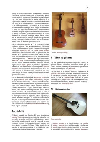 5
barras de refuerzo debajo de la tapa armónica. Estas ba-
rras fueron añadidas para reforzar la estructura y permi-
tieron adelgazar la tapa para obtener una mayor resonan-
cia y una mejor distribución del sonido a lo largo de la
tapa armónica. Otros desarrollos contemporáneos inclu-
yen el uso de un mástil reforzado y elevado usando made-
ra de ébano o palisandro, y la aparición de un mecanismo
de tornillo metálico en lugar de las clavijas de madera pa-
ra aﬁnar. Es importante destacar que el trastero elevado
ha tenido un gran impacto en la técnica del instrumen-
to porque las cuerdas estaban demasiado lejos de la tapa
armónica de forma que había que apoyar uno de los de-
dos de la mano derecha para que sirviera de soporte a los
demás. Estas guitarras serían reconocidas inconfundible-
mente como las primeras guitarras clásicas.
En los comienzos del siglo XIX, en los trabajos de los
españoles Agustín Caro, Manuel González, Antonio de
Lorca, Manuel Gutiérrez y otros constructores europeos
incluyendo a René Lacote y al vienés Johann Stauﬀer
encontramos las características de los precursores más
directos de la guitarra clásica moderna. Johann Stauﬀer
tiene una reputación legendaria. En su tienda aprendió a
construir guitarras C. F. Martin, que luego se trasladaría
a Estados Unidos y cuya ﬁrma sigue construyendo guita-
rras hoy en día. También desarrolló el trastero elevado,
a petición de Luigi Legnani, el guitarrista y primer in-
térprete de los conciertos del violinista genovés Niccolò
Paganini. Sus otros avances en la construcción de la gui-
tarra incluyen un mástil ajustable y reforzado con acero
y las clavijas de tornillo sin ﬁn que todavía se usan en las
guitarras modernas.
Hacia 1850 empezó el trabajo de Antonio de Torres. Con
el apoyo de Julián Arcas, ambos almerienses, y sus pro-
pias y brillantes intuiciones, Antonio Torres Jurado re-
ﬁnó los soportes estructurales de la guitarra incluyendo
siete varas extendidas bajo la tapa armónica. Aumentó
también el tamaño de la caja de resonancia y el ancho del
mástil. Estas innovaciones inﬂuyeron en la mejora del vo-
lumen del sonido y la respuesta en los bajos así como el
descubrimiento de una técnica para la mano izquierda pa-
ra el enriquecimiento del repertorio. Ahora la guitarra ya
estaba preparada tanto para las demandas del solista co-
mo para las del conjunto instrumental. La tradición cons-
tructiva en Almería se ha mantenido hasta nuestros días
con constructores como Gerundino Fernández García y
Juan Miguel González.
2.6 Siglo XX
El luthier español José Ramírez III junto al guitarrista
Narciso Yepes le agregaron cuatro cuerdas más en las gra-
ves, sobre un amplio mástil cuyos múltiples trastes permi-
ten ampliar notablemente la gama de sonidos de la mano
izquierda. Narciso Yepes tocó por primera vez esta gui-
tarra de diez cuerdas en Berlín en 1964 y, a partir de ese
año, fue su instrumento habitual en los conciertos, espe-
cializándose en piezas renacentistas y barrocas.
Guitarra, ukelele y charango.
3 Tipos de guitarra
Hay dos tipos básicos de guitarra: la guitarra clásica y la
guitarra ﬂamenca, de tamaño ligeramente menor que la
clásica, distintas maderas y otras variaciones que la hacen
menos resonante pero más percusiva.
Una variedad de la guitarra clásica o española es la
guitarra acústica, cuya diferencia principal es el material
de sus cuerdas, que es el metal en lugar de la tripa o el
nailon. Procede de Estados Unidos. Suele ser de mayor
tamaño y con el tiempo evolucionó para adoptar un siste-
ma alimentado por energía eléctrica (pastillas eléctricas),
dando lugar a la guitarra eléctrica.
3.1 Guitarra acústica
Guitarra acústica.
La guitarra acústica es un tipo de guitarra con cuerdas
de nailon y alambre, pero también pueden estar hechas
de metal, cuyo sonido se genera mediante la vibración
de las cuerdas que se ampliﬁcan en una caja acústica de
 