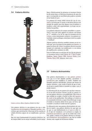 3.5 Guitarra electroacústica 7
3.4 Guitarra eléctrica
Guitarra eléctrica Marca Epiphone Modelo Les Paul.
Una guitarra eléctrica es una guitarra con uno o más
transductores electromagnéticos llamados pastillas o mi-
crófonos que convierten las vibraciones de las cuerdas en
señales eléctricas capaces de ser ampliﬁcadas y procesa-
das.
Hay tres tipos fundamentales de guitarras eléctricas: las
de cuerpo sólido, las de cuerpo semisólido y las de cuerpo
hueco. Históricamente las primeras en inventarse fueron
las de cuerpo hueco, al derivarse de guitarras de caja a las
que se incorporaba un micrófono para poderse escuchar
en las bandas de jazz.
Las guitarras de cuerpo sólido carecen de caja de reso-
nancia, de forma que el cuerpo es una pieza maciza (casi
siempre de madera, pero hay algunos casos de plástico o
metálicos -sobre todo experimentales- en el que van em-
butidas las pastillas.
Las guitarras eléctricas de cuerpo semisólido se caracte-
rizan a veces por tener agujeros al exterior con formas
en “f”, similares a los de las cajas de resonancia de los
violines y otros instrumentos acústicos. Las guitarras se-
misólidas, tienen un bloque central para evitar los acoples
o “feedback”.
Algunas guitarras eléctricas también cuentan con un sis-
tema que, por el accionar de una palanca en el puente, se
genera un efecto de vibrato. La guitarra eléctrica necesita
siempre ser conectada a un ampliﬁcador o a un sistema
de ampliﬁcación, mediante un cable.
Entre los fabricantes reconocidos de este tipo de guitarras
se encuentran marcas como Gibson, B. C. Rich, Fender,
Epiphone, Squier, Ibanez, PRS, Jackson, Parker, Cort,
Yamaha, Dean, ESP, Schecter, entre otros.
3.5 Guitarra electroacústica
Una guitarra electroacústica es una guitarra acústica
a la que se le han añadido pastillas, micrófonos o
transductores para ampliﬁcar su sonido. También son
llamadas guitarras electriﬁcadas, término que hemos de
reputar sinónimo, y que resalta el hecho de que el siste-
ma de previo puede haberse instalado en origen o por el
propio usuario.
La electriﬁcación de una guitarra de caja hace innecesa-
rio el uso del micrófono externo, ya que se conecta co-
mo una guitarra eléctrica a un ampliﬁcador. Ello evita en
gran medida los acoples y facilita la labor del ingeniero
de sonido en las grabaciones. Sin embargo, el sonido no
es exactamente el mismo, ya que el micrófono que recoge
el sonido se encuentra dentro de la caja y no fuera, que
es donde se escucha el sonido real de la guitarra.
La diferencia entre una guitarra electroacústica de cuer-
das de metal y una guitarra eléctrica de caja (que son
las que se usan habitualmente en el jazz) es sobre to-
do el tipo de transductor: en la primera se emplea un
transductor piezoeléctrico, que da un sonido más crista-
lino, agudo y natural; en la guitarra eléctrica se incorpo-
ran transductores electromagnéticos, que dan un sonido
distinto, más cargado de frecuencias medias.
 