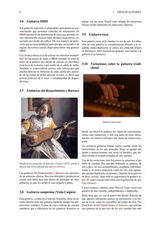 8 3 TIPOS DE GUITARRA
3.6 Guitarra MIDI
Son guitarras especiales o adaptadores para guitarras con-
vencionales que permiten controlar un sintetizador vía
MIDI (protocolo de transmisión de datos que permite en-
viar información musical entre distintos dispositivos co-
nectados por medio de cables). De esta manera, un guita-
rrista que no tiene habilidad para ejecutar un teclado o un
órgano electrónico puede dispararlos desde una guitarra
MIDI.
Una técnica básica es la de utilizar un conversor monofó-
nico de frecuencia de audio a MIDI tomando la señal de
audio de la guitarra por medio de colocar un micrófono
en la boca de la misma o por medio de su salida de audio.
También se comercializan puentes más soﬁsticados que
pueden detectar la vibración de cada cuerda por separa-
do de tal forma de poder ejecutar acordes, es decir, que
poseen polifonía de 6 voces o simultaneidad de disparo
de notas.
3.7 Guitarras del Renacimiento y Barroco
Detalle de La guitarrista, de Johannes Vermeer (1672), donde se
aprecia una joven tañendo una guitarra barroca.
Las guitarras del Renacimiento y Barroco son ancestros
de las guitarras clásicas. Son más delicadas y producen un
sonido más débil. Son más fáciles de distinguir de otras
guitarras, ya que su cuerpo es más delgado y plano.
3.8 Guitarra campesina (Viola Caipira)
Esta guitarra, común en el folclore brasileño, tiene un ta-
maño inferior al de una guitarra española, aunque sus pro-
porciones similares. Consta de cinco órdenes de cuerdas
metálicas que a diferencia de las guitarras acústicas se
pulsan con las uñas. Puede estar aﬁnada de numerosas
formas siendo habituales las aﬁnaciones abiertas.
3.9 Guitarra rusa
Esta guitarra tiene siete cuerdas en vez de seis. La aﬁna-
ción de esta guitarra es completamente distinta a la es-
pañola; tradicionalmente, se utiliza una aﬁnación abierta
en Sol mayor. Otro instrumento popular ruso similar a la
guitarra es la balalaica.
3.10 Variaciones sobre la guitarra tradi-
cional
Guitarra horizontal
Desde sus inicios la guitarra fue objeto de experimenta-
ciones muy numerosas, y solo una parte de estos instru-
mentos son todavía utilizados hoy, hasta de manera mar-
ginal.
Las primeras guitarras tenían cuatro cuerdas como los
instrumentos de los que procedía, luego se agregó una
quinta y posteriormente una sexta (el bordón), que ter-
minó siendo el modelo estándar de seis cuerdas.
Una de las variaciones más frecuentes es aumentar el nú-
mero de cuerdas. Por ejemplo doblando su número, de
seis a doce; las seis acostumbradas, acopladas individual-
mente a su octava respectiva (salvo las dos más agudas,
que quedan duplicadas al unísono). Además de la guitarra
de doce cuerdas, tiene relativa importancia la guitarra te-
nor, de cuatro (usada entre otros por el guitarrista de jazz
Tiny Grimes).
Ciertos músicos clásicos como Narciso Yepes tocan una
guitarra de diez cuerdas, independientes o duplicadas.
Nada tiene que ver con el asunto del diseño el hecho de
que algunos intérpretes ajusten su instrumento a su for-
ma de tocar, como los miembros del grupo de rock The
Presidents of the United States of America, que utilizan
una guitarra en la que tres de las seis cuerdas han sido
 