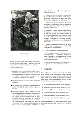 9
Guitarras eléctricas
horizontales
retiradas, y un bajo de dos cuerdas. De la misma mane-
ra, Keith Richards (guitarrista de The Rolling Stones), a
menudo retira la cuerda de mi grave de sus guitarras.
También se pueden citar:
• La guitarra fretless (sin trastes), cuyo mástil es com-
pletamente liso, sin trastes, con lo cual las notas se
obtienen a manera de un violonchelo (la aﬁnación no
viene dada por el traste, sino que hay que “buscar-
la”). Son más comunes los bajos fretless.
• La guitarra barítona, que tiene 6 cuerdas pero un tiro
más largo.
• Las guitarras para aprendizaje, de dimensiones re-
ducidas (talla 1/2 o 3/4), para facilitar su ejecución
por niños
• La guitarra con doble diapasón. Permite tocar con
dos distintas aﬁnaciones (de manera alternativa o in-
cluso simultánea) durante la misma obra, sin tener
que cambiar de guitarra. La mayoría de las guita-
rras dobles tienen una guitarra con doce cuerdas y
la otra con seis cuerdas. Existen otras versiones co-
mo el instrumento de Mike Rutherford, bajista de
Genesis, que es una guitarra de doce pegado a un
bajo, o el caso del bajista argentino Javier Maloset-
ti que utiliza una bajo de 5 cuerdas pegado a una
guitarra de 6 cuerdas.
• La guitarra eléctrica sin clavijero, construida des-
de mediados de los años ochenta por la empresa
Steinberger. El clavijero se encuentra en el puente
de la guitarra, en lugar de estar en la cabeza.
• La guitarra slide o guitarra horizontal. Se usa casi
siempre con el slide o tubo de metal o vidrio que cu-
bre todo el dedo. Muy utilizada por David Gilmour,
guitarrista de Pink Floyd.
• La guitarra de 7 cuerdas. Además de las 6 cuerdas
de la guitarra, se le incorporan una séptima cuer-
da, más grave. La nota de la séptima cuerda es un
SI. Existen también guitarras de 8 cuerdas con la
misma idea. incluso existen guitarras con otros ins-
trumentos incorporados en el cuerpo de la guitarra
como la guitarra Pikasso que posee 42 cuerdas (de
Pat Metheny).
• La Foldaxe, guitarra plegable inventada por Roger
Field para Chet Atkins para viajar (en el libro “Me
and My Guitars” por Chet Atkins).
• La dinarra, una guitarra dinámica microtonal.
• La guitarra arpa (harp guitar), guitarra con un cla-
vijero añadido de 5 o 6 cuerdas más para hacer los
bajos, y también otra entrada a la caja de resonan-
cia que, a la cual también se le hace un agregado en
forma de brazo ondulado.
• La guitarra sintetizador (guitar synth), que resulta ser
una guitarra con un sintetizador incorporado.
4 Aﬁnación
Las cuerdas de la guitarra se numeran de abajo hacia
arriba ―desde la más aguda hacia la más grave―, con
números ordinales: primera cuerda o cuerda prima, se-
gunda cuerda, tercera cuerda, etc. También se las nombra
por su nota de aﬁnación, al igual que se hace con el violín,
la viola, el violonchelo y el contrabajo:
1. la cuerda mi (la primera cuerda, aﬁnada en el mi4);[7]
2. la cuerda si (la segunda cuerda, aﬁnada en el si3);
3. la cuerda sol (la tercera cuerda, aﬁnada en el sol3);
4. la cuerda re (la cuarta cuerda, aﬁnada en el re3);
5. la cuerda la (la quinta cuerda, aﬁnada en el la2);
6. la cuerda mi (la sexta cuerda, aﬁnada en el mi2).
La misma aﬁnación de las cuatro cuerdas graves bajada
una octava (de la tercera a la sexta) es la correspondiente
al bajo.
 