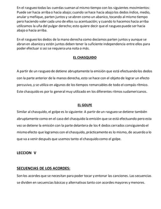 En el rasgueo todas las cuerdas suenan al mismo tiempo con los siguientes movimientos:
Puede ser hacia arriba o hacia abajo; cuando sehace hacia abajo los dedos índice, medio,
anular y meñique, parten juntos y seabren como un abanico, tocando al mismo tiempo
pero haciendo valer cada uno de ellos su acentuación; y cuando lo hacemos hacia arriba
utilizamos la uña del pulgar derecho; esto quiere decir que el rasgueo puede ser hacia
abajo o hacia arriba.
En el rasgueo los dedos de la mano derecha como decíamos parten juntos y aunque se
abran en abanico y estén juntos deben tener la suficiente independencia entre ellos para
poder efectuar si asi se requiera una nota o más.
EL CHASQUIDO
A partir de un rasgueo de detiene abruptamente la emisión que está efectuando los dedos
con la parte anterior de la manos derecha, esto se hace con el objeto de lograr un efecto
percusivo, y se utiliza en algunos de los tiempos remarcables de todo el compás rítmico.
Este chasquido es por lo general muy utilizado en los diferentes ritmos sudamericanos.
EL GOLPE
Similar al chasquido, el golpe es lo siguiente: A partir de un rasgueo se detiene también
abruptamente como en el caso del chasquido la emisión que se está efectuando pero esta
vez se detiene la emisión con la parte delantera de los 4 dedos cerrados consiguiendo el
mismo efecto que logramos con el chasquido, prácticamente es lo mismo, de acuerdo a lo
que va a venir después que usemos tanto el chasquido como el golpe.
LECCION V
SECUENCIAS DE LOS ACORDES:
Son los acordes que se necesitan para poder tocar y entonar las canciones. Las secuencias
se dividen en secuencias básicas y alternativas tanto con acordes mayores y menores.
 