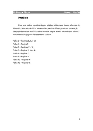 Guitarra Blues Mozart Mello
2
Prefácio
Para uma melhor visualização das tabelas, tablaturas e figuras o formato do
Manual foi alterado, devido a essa mudança existe diferença entre a numeração
das páginas citadas no DVD e as do Manual. Segue abaixo a numeração do DVD
indicando quais páginas representa no Manual.
Folha 3 = Páginas 5, 6, 7 e 8
Folha 4 = Página 9
Folha 5 = Páginas 11, 12
Folha 6 = Página 12 item 4c
Folha 7 = Página 13
Folha 8 = Página 14
Folha 10 = Página 16
Folha 12 = Página 18
 