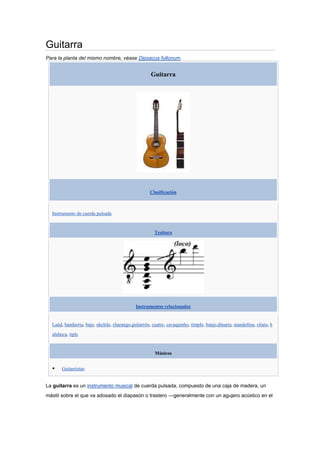 Guitarra<br />Para la planta del mismo nombre, véase Dipsacus fullonum.<br />GuitarraClasificaciónInstrumento de cuerda pulsadaTesituraInstrumentos relacionadosLaúd, bandurria, bajo, ukelele, charango,guitarrón, cuatro, cavaquinho, timple, banjo,dinarra, mandolina, cítara, balalaica, tipleMúsicosGuitarristas<br />La guitarra es un instrumento musical de cuerda pulsada, compuesto de una caja de madera, un mástil sobre el que va adosado el diapasón o trastero —generalmente con un agujero acústico en el centro de la tapa (boca)—, y seis cuerdas. Sobre el diapasón van incrustados los trastes, que permiten las diferentes notas. Su nombre específico es guitarra clásica o guitarra española.<br />Es el instrumento más utilizado en géneros como blues, rock y flamenco, y bastante frecuente en cantautores. También es utilizada en géneros tales como rancheras y gruperas, además del folclore de varios países.<br />Instrumentos de la familia de la guitarra son el requinto y el guitarrón. Este último es de uso frecuente por los mariachis.<br />Contenido [ocultar]1 Partes de la guitarra1.1 Caja de resonancia1.2 Mástil2 Historia2.1 Origen2.2 Edad Media2.3 Siglo XVI2.4 Siglo XVII2.5 Siglos XVIII y XIX2.6 Siglo XX3 Tipos de guitarra3.1 Guitarra acústica3.2 Guitarra de flamenco3.3 Guitarra eléctrica3.4 Guitarra electroacústica3.5 Diferencias entre Guitarra Eléctrica y Acústica3.6 Guitarra MIDI3.7 Guitarras del Renacimiento y Barroco3.8 Guitarra campesina (Viola Caipira)3.9 Guitarras rusas3.10 Variaciones sobre la guitarra tradicional4 Afinación4.1 Método básico de afinación para guitarras de 6 cuerdas4.2 Posibles referencias para afinar5 Corte en la caja para notas agudas6 Ejecución7 Guitarras y zurdos8 Referencias9 Enlaces externos<br />[editar]Partes de la guitarra<br />Partes de la guitarra española o clásica:1. Cabeza y clavijeros, 2. Cejilla, 3. Clavija, 4.Trastes, 7. Mástil, 8. Cuello, 9. Caja (clásica) o cuerpo (eléctrica), 12. Puente, 14. Fondo,15. Tapa (armónica), 16. Aro, 17. Roseta y boca, 18. Cuerdas, 19. Selleta, 20.Diapasón.<br />La guitarra ha sufrido variaciones en su forma a lo largo de los siglos. Además del número de cuerdas, las variaciones del instrumento han surgido para adaptarlo a las necesidades del intérprete hasta adoptar la forma actual. Este instrumento está fabricado con maderaprácticamente en su totalidad y los tipos empleados principalmente en su fabricación son las de palo santo de la India o de Brasil (Bulnesia sarmientoi), abeto, cedro de Canadá, pino, ciprés yébano, en función del tipo de guitarra (clásica o flamenca).1<br />Básicamente, la guitarra está compuesta por la caja de resonancia, el mástil, el puente, eldiapasón, los trastes, las cuerdas y el clavijero. Algunas guitarras poseen más de un diapasón (hasta un máximo conocido de 6 mástiles) o sobrepasan las 7 cuerdas.1<br />Tras ser encolados todos los elementos que forman la caja de resonancia, se une con el mango y se incluyen refuerzos en el contorno de las dos tapas, en el centro del fondo y en las uniones inferiores y superiores de los aros. Posteriormente se adhiere el diapasón. Entre el mástil y el clavijero se coloca la cejilla que sirve para apoyar y separar las cuerdas. La cejilla habitualmente es de marfil, hueso, plástico o incluso metálica, en función de la calidad del instrumento.1<br />Una vez todos los elementos que forman la guitarra han sido unidos, se procede a su barnizado. Existen dos formas de llevar a cabo este proceso, una más costosa y trabajosa que consiste en barnizar el instrumento a mano con goma laca; y la otra que es barnizar con una pistola a base de poliuretano que seca rápidamente. El inconveniente de este último método es que el barniz forma una placa sobre la caja de resonancia que le resta sonido al instrumento.1<br />Posteriormente se realiza el aplanado del diapasón y la colocación de los trastes, los cuales suelen ser de alpaca o latón. Es sumamente importante que el trasteado sea perfecto ya que de él depende la afinación de la guitarra. Acto seguido, en la parte inferior de la tapa armónica se coloca ellavijas y las cuerdas. Antiguamente las cuerdas eran de tripa de animal pero en las guitarras modernas son de nylon.1<br />[editar]Caja de resonancia<br />Artículo principal: Caja de resonancia<br />La caja de resonancia está conformada por el fondo, la tapa armónica y los aros laterales. Los dos primeros son planos. El fondo está construido en madera de palosanto mientras que la tapa puede ser de pino, abeto, cedro o, en ocasiones, de ciprés. La tapa armónica tiene una perforación en su parte intermedia, llamada quot;
bocaquot;
 o quot;
tarrajaquot;
, y está reforzada por siete barras finas de madera que reciben el nombre de quot;
varetasquot;
. Estas varetas están dispuestas en la parte interior y tienen forma de abanico. El número de varetas dentro de una guitarra depende del fabricante de la misma. Los aros son dos piezas largas y estrechas fabricadas con palosanto, curvadas a fuego y unidas en los extremos superior e inferior de la caja. Su unión se asegura en el interior con dos tacos de madera colocados uno en la base del mango y otro en la parte contraria. Los aros están reforzados a lo largo de su parte interna con dos tiras de madera que reciben el nombre de quot;
tapajuntasquot;
.1<br />[editar]Mástil<br />Vista lateral y frontal del clavijero de una guitarra clásica.<br />El mástil está construido con madera de palosanto o cedro y está formado por el clavijero, el mástil y la quilla o zoque. En las guitarras modernas las clavijas están incluidas dentro de clavijeros metálicos, a diferencia del método empleado guitarras anteriores que consistía en insertar directamente las clavijas en la madera del clavijero. El clavijero está situado en el extremo del diapasón. Los clavijeros modernos tienen dos cortes verticales y están preparados para recibir los huesos, que son las pequeñas piezas en las que las cuerdas van enrolladas. Las clavijas metálicas quedan en la parte exterior del clavijero y se emplean para afinar el instrumento mediante la tensión que ejercen sobre las cuerdas. Su tensión puede modificarse para la afinación mediante un sistema de tornillos sin fin impulsados por las clavijas, que implican pequeños rodillos sobre los cuales se envuelven las cuerdas. Éstas pasan a continuación por el puente superior, en el cual se cavan pequeños surcos que guían cada cuerda hacia el diapasón hasta llegar al clavijero. El clavijero puede llamarse también pala o maquinaria; de este mecanismo depende la afinación de las cuerdas de la guitarra.<br />La parte más larga del mango recibe el nombre de mástil y está cubierto con el diapasón, que es un trozo de madera, habitualmente de palosanto o ébano, sobre el que presionan los dedos las cuerdas de la guitarra. La quilla o zoque es la base del mango que se fija a la caja de resonancia.1<br />[editar]Historia<br />Ilustración de un instrumento parecido a una guitarra punteada en un salteriocarolingio del siglo IX.<br />Artículo principal: Historia de la guitarra<br />[editar]Origen<br />Los orígenes y evolución de la guitarra no son demasiado claros, ya que numerosos instrumentos similares eran utilizados en la antigüedad, por lo que es usual seguir la trayectoria de este instrumento a través de las representaciones pictóricas y esculturales encontradas a lo largo de la historia. Existen evidencias arqueológicas en bajorrelieves encontrados en Alaça Hüyük (norte de la actual Turquía) de que en torno al año 1000 a. C. los hititas y asirios crearon instrumentos de cuerda parecidos a la lira —el instrumento de varias cuerdas más sencillo y antiguo del mundo— pero con el agregado de una caja de resonancia, por lo que serían antecesores de la guitarra. También se han encontrado representaciones en dibujos del antiguo Egipto que se asemejan a un instrumento similar a la guitarra.1 2 3<br />Existen dos hipótesis acerca de sus orígenes. Una de ellas le da un origen greco-romano y afirma que es un descendiente de la fidícula y la otra considera que la guitarra es un instrumento introducido por los árabes durante la invasión musulmana de la Península Ibérica y que posteriormente evolucionó en España.2 Según la primera hipótesis, estos instrumentos llegaron hasta los griegos, que deformaron ligeramente su nombre, kizára o kettarah, que en castellano se terminó llamando cítara. Este hecho ha dado lugar a suponer que la guitarra deriva de la cítara griega y romana, a las que se le habría añadido un mango al comienzo de nuestra era. Muchos estudiosos y musicólogos atribuyen la llegada de la guitarra a España por medio del imperio Romano en el año 400.1 2 3 La otra hipótesis sostiene que el primer instrumento con mástil fue laud árabe, cuyo nombre los españoles terminaron fundiendo erróneamente con su artículo: quot;
la udquot;
 femenina se convirtió en el masculino quot;
laúdquot;
. Fueron precisamente los árabes quienes introdujeron el instrumento en España, donde evolucionó de acuerdo a los gustos musicales de la plebe bajo dominación musulmana.<br />En la India estos instrumentos eran conocidos en idioma sánscrito como sitar (instrumento descendiente de la vina) , palabra que proviene de dos palabras indoeuropeas que darían origen a la palabra española quot;
guitarraquot;
: la raíz guīt (que produjo las palabras sánscritas guitá:‘canción’, o sangīt: ‘música’) y la raíz tar, que significa ‘cuerda’ o ‘acorde’.<br />[editar]Edad Media<br />Una guitarra morisca o mandora.<br />En los siglos XI y XII pueden distinguirse dos tipos de quot;
guitarresquot;
 o quot;
guiternesquot;
. Por un lado lamorisca o mandora, con forma ovalada de media pera y que se asemeja al laúd árabe y a lamandolina. Por otro lado la guitarra latina, una evolución de las antiguas cedras o cítaras, de fondo plano, unida por aros con mango largo y cuyo clavijero era similar al del violín. La primera de ellas concuerda con la hipótesis del origen oriental de la guitarra, una especie de laúd asirio que se habría extendido por Persia y Arabia, hasta llegar a España durante la estancia árabe en laPenínsula Ibérica. La segunda, reforzaría la hipótesis del origen greco-latino del instrumento. Ambos tipos están representados en las miniaturas de las Cantigas de Santa María de Alfonso X el Sabio de 1270 aunque una de las representaciones más antiguas que se conservan está enEuropa Occidental en un Pasionario de la abadía de Zwiefalten del año 1180.1 2 3<br />En el siglo XIV, los poetas medievales franceses Guillaume de Machaut y Eustache Deschampsnombran en sus obras a la quot;
guiternaquot;
 sin precisar el tipo.1<br />La guitarra latina evolucionó hasta dar lugar a dos instrumentos diferentes: la vihuela, que estaba dotada de seis órdenes (cuerdas dobles) y que tuvo una amplia difusión entre la aristocracia y los trovadores y músicos profesionales; y la guitarra, de cuatro órdenes y de uso más popular.2<br />[editar]Siglo XVI<br />Tres libros de música en cifra para vihuela, publicado en 1546 por Alonso Mudarra, contiene la primera obra para guitarra de cuatro órdenes.<br />En el siglo XVI comienzan a realizarse numerosas composiciones para guitarra. Esta gran producción tiene como centro a España.1 La primera obra para guitarra de cuatro órdenes aparece en la obra Tres libros de música en cifra para vihuela publicada en 1546 por Alonso Mudarra enSevilla. En esa época era habitual confundir los nombres de estos instrumentos y fue a finales de siglo cuando comenzaron a diferenciarse. La guitarra fue utilizada principalmente como instrumento de acompañamiento y principalmente con la técnica del rasgueado.2 4<br />[editar]Siglo XVII<br />El tratado más antiguo sobre la guitarra española fue publicado en Barcelona en 1596 por Juan Carlos Amat. En 1606 Girolamo Montesardo publicó en Bolonia la primera gran obra para guitarra titulada Nuova inventione d'involatura per sonare Il balleti sopra la chitarra espagnuola y G. A. Colonna Intavolatura di chitarra alla spagnuola en 1620.4<br />Habitualmente se atribuye la inclusión de la quinta cuerda al músico y poeta andaluz Vicente Espinel. La atribución de esta invención la realizó Lope de Vega, pero fue refutada por Nicolao Doici de Velasco (1640) y por Gaspar Sanz(1684) en sus tratados sobre la guitarra española. Sustentan sus afirmaciones en el hecho de que once años antes del nacimiento de Espinel, Bermudo mencionó una guitarra de cinco órdenes. No obstante, aunque Espinel no fuera el inventor de la guitarra española de cinco órdenes, probablemente fue quien más se encargó de su difusión popular en todas las clases sociales de España.4 El Nuevo método por cifra para tañer guitarra de cinco cuerdas publicado en 1630 Doici de Velasco es el más antiguo conocido y en él afirma quot;
En Francia, Italia y demás países, a la guitarra se le llama española desde que Espinel puso la quinta cuerda, quedando tan perfecta como el laúd, el arpa, latiorba y el clavicordio y aún más abundante que éstosquot;
.1<br />Gaspar Sanz, Instrucción de música sobre la guitarra española, 1674.<br />Otros autores contribuyeron de forma destacada a la literatura sobre la guitarra, como Luis de Briceño en 1626, Lucas Ruiz de Ribayaz y Francisco Guerau, entre otros. En la Península Ibérica la guitarra era ya muy utilizada a finales del siglo XVII, cuando Gaspar Sanz compuso suInstrucción de música sobre la guitarra española y método de sus primeros rudimentos, hasta tañerla con destreza.4 Anteriormente había guitarras de nueve cuerdas: una cuerda simple y cuatro quot;
órdenesquot;
.<br />En todo caso, parece claro que fue en España donde tomó carta de naturaleza, pues a diferencia de las guitarras construidas en otros países y lugares de Europa, donde se fabricaban guitarras sobrecargadas de incrustaciones y adornos que la hacían casi imposible de tocar, la guitarra española se hacía para ser tocada y fue tan popular que incluso Sebastián de Covarrubias, capellán de Felipe II y lexicógrafo español, llegó a decir: quot;
La guitarra no vale más que un cencerro, es tan fácil de tocar que no existe un campesino que no sea un guitarristaquot;
.5<br />Aunque todos los países reivindican su intervención en la invención de la guitarra (con especial mención de Francia) aspectos tales como la forma, la estructura y la afinación, derivan directamente de la guitarra tal como los luthieres ibéricos la diseñaban, sin olvidarnos de los europeos como Johan Stauffer, de quien derivan los diseños de su discípulo C. F. Martin.5<br />[editar]Siglos XVIII y XIX<br />Iniciado el siglo XVIII Jacob Otto agrega la sexta cuerda a la guitarra y se estandariza la afinación moderna, el cambio más significativo sufrido por este instrumento. A mediados de siglo, la historia de la guitarra moderna alcanza un gran apogeo con el español Francisco Tárrega, creador de la escuela moderna y autor del cambio en el uso del posicionamiento de las manos y la manera de pulsar las cuerdas.3<br />A finales del siglo XVIII y principios del XIX, algunas guitarras usaban seis cuerdas simples y emplearon unas barras de refuerzo debajo de la tapa armónica. Estas barras fueron añadidas para reforzar la estructura y permitieron adelgazar la tapa para obtener una mayor resonancia y una mejor distribución del sonido a lo largo de la tapa armónica. Otros desarrollos contemporáneos incluyen el uso de un mástil reforzado y elevado usando madera de ébano o palisandro, y la aparición de un mecanismo de tornillo metálico en lugar de las clavijas de madera para afinar. Es importante destacar que el trastero elevado ha tenido un gran impacto en la técnica del instrumento porque las cuerdas estaban demasiado lejos de la tapa armónica de forma que había que apoyar uno de los dedos de la mano derecha para que sirviera de soporte a los demás. Estas guitarras serían reconocidas inconfundiblemente como las primeras guitarras clásicas.<br />En los comienzos del siglo XIX, en los trabajos de los españoles Agustín Caro, Manuel González, Antonio de Lorca, Manuel Gutiérrez y otros constructores europeos incluyendo a René Lacote y al vienés Johann Stauffer encontramos las características de los precursores más directos de la guitarra clásica moderna. Johann Stauffer tiene una reputación legendaria. En su tienda aprendió a construir guitarras C. F. Martin, que luego se trasladaría a Estados Unidos y cuya firma sigue construyendo guitarras hoy en día. También desarrolló el trastero elevado, a petición de Luigi Legnani, el guitarrista y primer intérprete de los conciertos del violinista genovés Niccolò Paganini. Sus otros avances en la construcción de la guitarra incluyen un mástil ajustable y reforzado con acero y las clavijas de tornillo sin fin que todavía se usan en las guitarras modernas.<br />Hacia 1850 empezó el trabajo de Antonio Torres Jurado. Con el apoyo de Julián Arcas, ambos almerienses, y sus propias y brillantes intuiciones, Antonio Torres Jurado refinó los soportes estructurales de la guitarra incluyendo siete varas extendidas bajo la tapa armónica. Aumentó también el tamaño de la caja de resonancia y el ancho del mástil. Estas innovaciones influyeron en la mejora del volumen del sonido y la respuesta en los bajos así como el descubrimiento de una técnica para la mano izquierda para el enriquecimiento del repertorio. Ahora la guitarra ya estaba preparada tanto para las demandas del solista como para las del conjunto instrumental. La tradición constructiva en Almería se ha mantenido hasta nuestros días con constructores como Gerundino Fernández García.<br />[editar]Siglo XX<br />El luthier español José Ramírez III junto al guitarrista Narciso Yepes le agregaron cuatro cuerdas más en las graves, sobre un amplio mástil cuyos múltiples trastes permiten ampliar notablemente la gama de sonidos de la mano izquierda. Narciso Yepes tocó por primera vez esta guitarra de diez cuerdas en Berlín en 1964 y, a partir de ese año, fue su instrumento habitual en los conciertos, especializándose en piezas renacentistas y barrocas.<br />[editar]Tipos de guitarra<br />Guitarra, ukelele y charango.<br />Hay dos tipos básicos de guitarra: la guitarra clásica y la guitarra flamenca, de tamaño ligeramente menor que la clásica, distintas maderas y otras variaciones que la hacen menos resonante pero más percusiva.<br />Una variedad de la guitarra clásica o española es la guitarra acústica, cuya diferencia principal es el material de sus cuerdas, que es el metal en lugar de la tripa o el nylon. Procede de Estados Unidos. Suele ser de mayor tamaño y con el tiempo evolucionó para adoptar un sistema alimentado por energía eléctrica (pastillas eléctricas), dando lugar a la guitarra eléctrica.<br />[editar]Guitarra acústica<br />Artículo principal: Guitarra acústica<br />Guitarra acústica.<br />La guitarra acústica es un tipo de guitarra con cuerdas de metal, cuyo sonido se genera mediante la vibración de las cuerdas que se amplifican en una caja acústica de madera o algún acrílico. El adjetivo quot;
acústicaquot;
 es tomado directamente del inglés acoustic guitar por el uso que de dicho adjetivo hacen los anglófonos, para diferenciar la guitarra de caja con respecto a la guitarra eléctrica. Es claramente redundante, pues la guitarra, por definición, es un instrumento acústico. La guitarra acústica deriva de los diseños de C. F. Martin y Orville Gibson, principalmente, luthieres estadounidenses que desarrollaron su actividad principalmente a finales del siglo XIX. También son conocidas como western guitars (literalmente quot;
guitarras del oestequot;
), lo que se acerca más a su naturaleza y a la clase de música que las hizo populares.<br />Como las españolas estas guitarras se llaman así por emitir su sonido sin ningún tipo de amplificación eléctrica, sólo por transducción de la fuerza mecánica.<br />[editar]Guitarra de flamenco<br />Guitarra de flamenco con dos golpeadores.<br />Artículo principal: Guitarra de flamenco<br />En España existe una variante muy extendida, similar a la guitarra clásica, de la que es difícil distinguirla a simple vista, conocida como guitarra de flamenco o guitarra flamenca. Varía su sonido por una construcción ligeramente distinta y el uso de distintos tipos de maderas. La guitarra flamenca tiene un sonido más percusivo, su caja es un poco más estrecha, y generalmente las cuerdas están más cerca del diapasón.<br />La guitarra flamenca tiene menos sonoridad y ofrece menos volumen que una guitarra española de concierto, pero su sonido es más brillante, y su ejecución es más fácil y rápida, debido a la menor altura de las cuerdas, lo que permite que se pueda hacer menos presión con los dedos de la mano izquierda sobre el diapasón. Tradicionalmente las clavijas de afinación eran completamente de palo y se embutían en la pala de la guitarra de forma perpendicular a ella. Suele llevar debajo de la roseta o agujero un guardapúas, golpeador o protector (a veces también uno superior), para evitar que los rasgueos y golpes que se dan en la tapa armónica, tan típicos en el flamenco, afecten a la madera.<br />[editar]Guitarra eléctrica<br />Artículo principal: Guitarra eléctrica<br />Guitarra eléctrica tipo Epiphone Les Paul.<br />Una guitarra eléctrica es una guitarra con uno o más transductores electromagnéticos llamadospastillas que convierten las vibraciones de las cuerdas en señales eléctricas capaces de ser amplificadas y procesadas. Hay tres tipos fundamentales de guitarras eléctricas: las de cuerpo sólido, las de cuerpo semisólido y las de cuerpo hueco. Históricamente las primeras en inventarse fueron las de cuerpo hueco, al derivarse de guitarras de caja a las que se incorporaba un micrófono para poderse escuchar en las bandas de jazz.<br />Las guitarras de cuerpo sólido carecen de caja de resonancia, de forma que el cuerpo es una pieza maciza (casi siempre de madera, pero hay algunos casos de plástico o metálicos -sobre todo experimentales) en el que van embutidas las pastillas. Las guitarras eléctricas de cuerpo semisólido se caracterizan por tener, a veces, agujeros al exterior con formas en quot;
fquot;
 similares a los de las cajas de resonancia de los violines y otros instrumentos acústicos. Las guitarras semisólidas, tienen un bloque central para evitar los acoples. Algunas guitarras eléctricas también cuentan con un sistema en el puente que genera un efecto de vibrato mediante una palanca. La guitarra eléctrica necesita siempre ser conectada a un amplificador o a un sistema de amplificación, mediante un cable. Entre los fabricantes reconocidos de este tipo de guitarras se encuentran marcas como Gibson, Fender, Epiphone, Ibanez, PRS, Jackson, Parker, Cort,Yamaha, Dean, ESP, Schecter, entre otros.<br />[editar]Guitarra electroacústica<br />Una guitarra electroacústica es una guitarra acústica a la que se le han añadido pastillas, micrófonos o transductores para amplificar su sonido. También son llamadas guitarras electrificadas, término que hemos de reputar sinónimo, y que resalta el hecho de que el sistema de previo puede haberse instalado en origen o por el propio usuario.<br />La electrificación de una guitarra de caja es el uso del micrófono, ya que se conecta como una guitarra eléctrica a un amplificador externo. Ello evita en gran medida los acoples y facilita la labor del ingeniero de sonido en las grabaciones. Sin embargo, el sonido no es exactamente el mismo, ya que el micrófono que recoge el sonido se encuentra dentro de la caja y no fuera, que es donde se escucha el sonido real de la guitarra.<br />La diferencia entre una guitarra electroacústica de cuerdas de metal y una guitarra eléctrica de caja (que son las que se usan habitualmente en el jazz) es sobre todo el tipo de transductor: en la primera se emplea un transductor piezoeléctrico, que da un sonido más cristalino, agudo y natural; en la guitarra eléctrica se incorporan transductores electromagnéticos, que dan un sonido distinto, más cargado de frecuencias medias.<br />[editar]Diferencias entre Guitarra Eléctrica y Acústica<br />Las diferencias:<br />1. La guitarra eléctrica no tiene caja de resonancia o cajón y la acústica si. 2. La guitarra acústica suena sin necesidad de ser conectada a algún amplificador. 3. La guitarra acústica se toca más con las manos y no se utiliza púa o plumilla, como sucede con la eléctrica, aunque hay quienes tocan la guitarra acústica con púa. 4. Los modelos más austeros de guitarra acústica son más baratos que la guitarra eléctrica. 5. La guitarra eléctrica necesita más accesorios que una acústica (amplificador, cable, efectos, strap etc)<br />[editar]Guitarra MIDI<br />Son guitarras especiales o adaptadores para guitarras convencionales que permiten controlar un sintetizador vía MIDI (protocolo de transmisión de datos que permite enviar información musical entre distintos dispositivos conectados por medio de cables). De esta manera, un guitarrista que no tiene habilidad para ejecutar un teclado o un órgano electrónico puede dispararlos desde una guitarra MIDI.<br />Una técnica básica es la de utilizar un conversor monofónico de frecuencia de audio a MIDI tomando la señal de audio de la guitarra por medio de colocar un micrófono en la boca de la misma o por medio de su salida de audio. También se comercializan puentes más sofisticados que pueden detectar la vibración de cada cuerda por separado de tal forma de poder ejecutar acordes, es decir, que poseenpolifonía de 6 voces o simultaneidad de disparo de notas.<br />[editar]Guitarras del Renacimiento y Barroco<br />Las guitarras del Renacimiento y Barroco son ancestros de las guitarras clásicas. Son más delicadas y producen un sonido más débil. Son más fáciles de distinguir de otras guitarras, ya que su cuerpo es más delgado y plano.<br />[editar]Guitarra campesina (Viola Caipira)<br />Esta guitarra, común en el folclore brasileño, tiene un tamaño inferior al de una guitarra española, aunque sus proporciones similares. Consta de cinco órdenes de cuerdas metálicas que a diferencia de las guitarras acústicas se pulsan con las uñas. Puede estar afinada de numerosas formas siendo habituales las afinaciones abiertas.<br />[editar]Guitarras rusas<br />Estas guitarras contienen siete cuerdas en vez de seis. La afinación de esta guitarra es completamente distinta a la española, ya que no es simplemente una guitarra acústica con una cuerda añadida. Tradicionalmente, se utiliza una afinación abierta en Sol mayor. (también existe la balalaica)<br />[editar]Variaciones sobre la guitarra tradicional<br />Guitarra horizontal<br />Guitarras eléctricas<br />horizontales<br />Desde sus inicios la guitarra fue objeto de experimentaciones muy numerosas, y sólo una parte de estos instrumentos son todavía utilizados hoy, hasta de manera marginal.<br />Las primeras guitarras tenían cuatro cuerdas como los instrumentos de los que procedía, luego se agregó una quinta y posteriormente una sexta (el bordón), que termino siendo el modelo estándar de seis cuerdas.<br />Una de las variaciones más frecuentes es aumentar el número de cuerdas. Por ejemplo doblando su número, de 6 a 12; las seis acostumbradas, acopladas individualmente a su octava respectiva (salvo las dos más agudas, que quedan duplicadas al unísono). Además de la guitarra de 12 cuerdas, tiene relativa importancia la guitarra tenor, de 4 (usada entre otros por el guitarrista de jazz Tiny Grimes). Ciertos músicos clásicos como Narciso Yepes tocan una guitarra de diez cuerdas, independientes o duplicadas.<br />Nada tiene que ver con el asunto del diseño el hecho de que algunos intérpretes ajusten su instrumento a su forma de tocar, como los miembros del grupo de rock The Presidents of the United States of America, que utilizan una guitarra en la que tres de las seis cuerdas han sido retiradas, y un bajo de dos cuerdas. De la misma manera, Keith Richards (guitarrista de los Rolling Stones), a menudo retira la cuerda de mi grave de sus guitarras.<br />También se pueden citar:<br />La guitarra fretless (sin trastes), cuyo mástil es completamente liso, sin trastes, con lo cual las notas se obtienen a manera de un violonchelo (la afinación no viene dada por el traste, sino que hay que “buscarla”). Son más comunes los bajos fretless.<br />La guitarra barítona, que tiene 6 cuerdas pero un tiro más largo.<br />Las guitarras para aprendizaje, de dimensiones reducidas (talla 1/2 o 3/4), para facilitar su ejecución por niños<br />La guitarra con doble diapasón. Permite tocar con dos distintas afinaciones (de manera alternativa o incluso simultánea) durante la misma obra, sin tener que cambiar de guitarra. La mayoría de lasguitarras dobles tienen una guitarra con doce cuerdas y la otra con seis cuerdas. Existen otras versiones como el instrumento de Mike Rutherford, bajista de Genesis, que es una guitarra de doce pegado a un bajo.<br />La guitarra eléctrica sin clavijero, construida desde mediados de los años ochenta por la empresa Steinberger. El clavijero se encuentra en el puente de la guitarra, en lugar de estar en la cabeza.<br />La guitarra slide o guitarra horizontal. Se usa casi siempre con el slide o tubo de metal o vidrio que cubre todo el dedo. Muy utilizada porDavid Gilmour, guitarrista de Pink Floyd.<br />La guitarra de 7 cuerdas. Además de las 6 cuerdas de la guitarra, se le incorporan una séptima cuerda, más grave. La nota de la séptima cuerda es un SI. Existen también guitarras de 8 cuerdas con la misma idea. incluso existen guitarras con otros instrumentos incorporados en el cuerpo de la guitarra como la Guitarra Pikasso que posee 42 cuerdas (de Pat Metheny).<br />La Foldaxe, guitarra plegable inventada por Roger Field para Chet Atkins para viajar, (en el libro quot;
Me and My Guitarsquot;
 por Chet Atkins).<br />La dinarra, una guitarra dinámica microtonal.<br />La quot;
Guitarra Arpaquot;
 (Arpguitar) guitarra con un clavijero añadido de 5 cuerdas más para hacer los bajos, y también otra entrada a la caja de resonancia que, a la cual también se le hace un agregado en forma de brazo ondulado.<br />La Guitarra-Sintetizador (Sinth-guitar) utilizada ocasionalmente por David Bowie, que resulta ser una guitarra con un sintetizador incorporado.<br />[editar]Afinación<br />Las cuerdas de la guitarra se nombran de abajo hacia arriba —desde las más agudas a las más graves— con números ordinales: primera cuerda o cuerda prima, segunda cuerda, tercera cuerda, etc. También se las conoce con el nombre de su nota de afinación —como se hace también en los violines, violas, violonchelos y contrabajos—:<br />La cuerda mi (la primera cuerda, afinada en el mi4) 6<br />La cuerda si (la segunda cuerda, afinada en el si3)<br />La cuerda sol (la tercera cuerda, afinada en el sol3)<br />La cuerda re (la cuarta cuerda, afinada en el re3)<br />La cuerda la (la quinta cuerda, afinada en el la2)<br />La cuerda mi (la sexta cuerda, afinada en el mi2)<br />La misma afinación de las cuatro cuerdas graves bajada una octava (de la tercera a la sexta) es la correspondiente al bajo.<br />En algunas obras el compositor pide al guitarrista que baje dos semitonos (o sea un tono) la sexta cuerda —desde el mi1 al re1—.<br />En las partituras las cuerdas se nombran con el número de la cuerda alrededor de una circunferencia.<br />A las tres cuerdas más graves —la cuarta, quinta y sexta cuerda y, particularmente, a esta última— se les llama “bordones”, debido a que “bordonear” es la ejecución de un bajo acompañante de una obra de música.<br />También se cambian las tonalidades de las cuerdas poniendo una cejilla que se sitúa un traste más alto por cada semitono que se quiera aumentar. Por ejemplo si se coloca una cejilla en el primer traste la afinación sería la siguiente: fa4, do4, sol♯3, re♯3, la♯2, y fa2.<br />La guitarra de diez cuerdas es como la suma de una guitarra común de seis cuerdas y un contrabajo (afinado normalmente una octava grave:sol2, re2, la1 y mi1).<br />[editar]Método básico de afinación para guitarras de 6 cuerdas<br />El método clásico para afinar una guitarra es de oído. Para ello hay que seguir una serie de reglas.<br />Se ajusta una cuerda, preferiblemente la 5ª, a nuestro gusto o con alguna referencia si se va a tocar acompañado (Se suele ajustar a los 110Hz.)<br />Ahora, la 6ª cuerda pisada en el 5º traste suena igual que la 5ª cuerda tocada quot;
al airequot;
.<br />La 5ª cuerda en el 5º traste suena igual que la 4ª cuerda tocada quot;
al airequot;
.<br />La 4ª cuerda en el 5º traste suena igual que la 3ª cuerda tocada quot;
al airequot;
.<br />La 3ª cuerda en el 4º traste suena igual que la 2ª cuerda tocada quot;
al airequot;
. Es importante recordar esta diferencia.<br />La 2ª cuerda en el 5º traste suena igual que la 1ª cuerda tocada quot;
al airequot;
.<br />A esta forma de afinar se le llama quot;
por unísonosquot;
 pero también se puede afinar quot;
por armónicosquot;
 o combinar ambos métodos.<br />Cuando se han afinado todas la cuerdas conviene repasarlas, a ser posible con un método distinto.<br />[editar]Posibles referencias para afinar<br />La guitarra también puede ser afinada con respecto a:<br />Un diapasón, o silbato (herramientas acústicas que ofrecen un la para orientar al afinador).<br />Un afinador electrónico o programa informático.<br />Otros instrumentos<br />El sonido de señal de línea telefónico (también la).<br />[editar]Corte en la caja para notas agudas<br />Guitarra con hueco para notas agudas<br />La forma de las guitarras no siempre es simétrica. Las guitarras eléctricas y algunas acústicas y clásicas suelen presentar una especie de curva para facilitar el acceso a los trastes más cercanos a la boca, para llegar hasta las notas más agudas. Este corte en la caja se suele llamar cutaway. Dependiendo de si el guitarrista es diestro o zurdo, la guitarra se construirá con ese hueco ubicado a uno u otro lado de la caja armónica.<br />[editar]Ejecución<br />Técnica del fret tapping: ambas manos digitan notas en el diapasón. Van Halenpopularizó esta técnica en los años setenta<br />La guitarra se toca apoyando la caja armónica sobre el regazo, con el mástil o diapasón hacia la izquierda. Esto hace que las cuerdas más graves queden arriba y las más agudas abajo.<br />Para tocar la guitarra se apoyan los dedos de la mano izquierda (la derecha para los zurdos) sobre las cuerdas, oprimiéndolas contra el diapasón entre los trastes justo después del que delimitará el segmento de cuerda que vibra, de manera que quede libre la longitud correspondiente a la nota musical deseada.<br />Una vez que se ha fijado de esta manera la longitud de todas las cuerdas o de las cuerdas que se desea pulsar, la mano derecha las rasguea, puntea o arpegia, generando una melodía si toca un sonido por vez, un acorde si se ejecutan dos sonidos o más, o una armonía si se arpegia ese acorde.<br />En la guitarra eléctrica se suelen utilizar diversas técnicas principalmente en el rock. Entre ellas se encuentran el tapping (popularizado por Eddie Van Halen), el sweep picking (Yngwie J. Malmsteen, Jason Becker), el palm mute, etc.<br />[editar]Guitarras y zurdos<br />Ejemplo de movimiento de la mano izquierda.<br />Ilustración del siglo XVIII de un zurdo tocando un sitar.<br />Así como en algunos instrumentos, véanse el piano o la flauta, varían muy poco en función de la lateralidad del intérprete, otros como la guitarra y las cuerdas de la orquesta, violines, violas,violoncelos y contrabajos realizan con cada mano una tarea distinta. Sobre este tema hay posiciones encontradas sin que nunca se llegue a un acuerdo respecto a la ventaja o desventaja de cambiar la manera común de tocar con el mástil de la guitarra a la izquierda.<br />Por otro lado debido a la poca disponibilidad en el mercado de guitarras adaptadas para zurdos, que se acentúa en las tiendas pequeñas, la mayoría de guitarristas zurdos que aprenden a tocar la guitarra lo hacen como diestro (es decir, poniendo la guitarra con el mástil del lado de la mano izquierda).<br />Aunque son muchos los guitarristas zurdos que tocan con la guitarra girada, con el mástil del lado de la mano derecha, invirtiendo también el orden de las cuerdas, para que las bordonas queden sobre las agudas, como Paul McCartney, el bajista-guitarrista de The Beatles. En el caso de que el guitarrista quiera usar una guitarra con cutaway (hueco en la caja que permite tocar mejor las notas más agudas), la construcción del instrumento suele ser especial para zurdos, con los controles, las salidas, el clavijero y los recortes y acomodos de la forma de la guitarra hechos como una imagen especular de una guitarra común. Estos guitarristas no suelen poder tocar con las guitarras comunes.<br />Aun así existe una tercera opción, aunque son pocos los guitarristas zurdos que —tocando con la guitarra al revés— mantienen las cuerdas tal como se ubican en el orden normal de la guitarra, aunque las notas graves quedan abajo, haciéndose más difícil tocar. Ya que esto implica aprender nuevas posiciones de dedos para poner los mismos acordes y tocar invirtiendo el gesto del rasgueo y el punteo: en vez de hacerlo normalmente hacia abajo, lo hacen hacia arriba. Sin embargo, como de esta manera pueden tocar con guitarras comunes, algunos guitarristas zurdos del segundo tipo comoJimi Hendrix o Kurt Cobain han aprendido también a tocar de esta manera.<br />[editar]Referencias<br />↑ a b c d e f g h i j k l m elatril.com (ed.): «Guitarra». Consultado el 6 de febrero de 2008.<br />↑ a b c d e f Juan José Monroy. «La guitarra. Breve introducción histórica». Consultado el 6 de febrero de 2008.<br />↑ a b c d «Historia de la guitarra». cmtv.com. Consultado el 6 de febrero de 2008.<br />↑ a b c d «Historia de la guitarra». clubguitarra.com. Consultado el 6 de febrero de 2008.<br />↑ a b «La guitarra española». guitarristas.org. Consultado el 5 de abril de 2009.<br />↑ Mi3 según el sistema de notación musical franco-belga, que denomina do3 a la nota central de un piano.<br />[editar]Enlaces externos<br /> Wikimedia Commons alberga contenido multimedia sobre Guitarra.<br /> Wikiquote alberga frases célebres de o sobre Guitarra.<br /> Wikcionario tiene definiciones para guitarra.<br />Historia de la guitarra clásica<br />Historia de la guitarra eléctrica<br />istoria de la guitarra<br />Guitarra española.<br />La guitarra española, guitarra barroca o guitarra criolla y guitarra popular latinoamericanaen América, es un instrumento musical de origen Mediterráneo. Guitarra barroca es una denominación que se le hace en la actualidad, pues para la época en la que se utilizó se le llamaba guitarra o comúnmente, guitarra española.<br />Contenido [ocultar]1 El nacimiento de la guitarra española (siglos XVI al XVIII)2 La consagración de la guitarra clásica (siglos XIX y principios del XX)3 El Siglo de Oro de la guitarra (siglo XX)4 La guitarra en América5 Lectura6 Afinación7 Referencias8 Bibliografía<br />[editar]El nacimiento de la guitarra española (siglos XVI al XVIII)<br />La guitarra española, más que un instrumento musical de raíces europeas o árabes, debe considerarse un instrumento que nace como consecuencia del contacto de las culturas hispano-cristiana e hispanomusulmana en la Edad Media.<br />En los reinos cristianos, de España y Europa, existía un instrumento conocido como guitarra con cuatro pares de cuerdas, de forma redondeada y caja abombada, parecido a la vihuela. Y en los reinos musulmanes de España el qitar o guitarra morisca, de tres pares de cuerdas, que pueden ser considerados precedentes directos de la guitarra española.<br />El prototipo de lo que hoy es la guitarra española, tal como la conocemos ahora, apareció en el siglo XIV. El instrumento era utilizado en España por el pueblo para acompañar canciones y bailes populares. Mientras la vihuela se convertía en el instrumento de cuerda preferido por los músicos cortesanos, a diferencia de las cortes europeas donde se imponía el laúd.<br />La vihuela, que tenía 6 pares de cuerdas, y no se diferenciaba demasiado de la guitarra, contribuyó posteriormente a su desarrollo en España, enriqueciendo su técnica y elevando la categoría de sus composiciones.<br />El hecho fundamental para que la guitarra progresara musicalmente fue la incorporación de una quinta cuerda en el siglo XVI. Durante mucho tiempo se ha atribuido su implantación al poeta andaluz Vicente Espinel, amigo de Miguel de Cervantes y gran aficionado y estudioso del instrumento.<br />Las guitarras de cuatro y cinco órdenes convivieron durante gran parte del siglo XVI. Y, vihuelistas como Mudarra y Fuenllana compusieron obras para ambas guitarras.<br />Incluso en la actualidad sobreviven pequeñas guitarras de cuatro cuerdas como el requinto aragonés o el guitarro de Castilla-la Mancha<br />Finalmente la guitarra de 5 órdenes se impuso como modelo en toda Europa gracias a la obra “Guitarra española de cinco órdenes, la cual enseña de templar y tañer rasgado” publicada en 1596 por el catalán Joan Carles Amat (1572/1642) que obtuvo un éxito extraordinario en toda Europa y generalizó su denominación.<br />El apogeo de la vihuela en la música instrumental española fue tan intenso como fugaz. Desde finales del siglo XVI, cuando la culturarenacentista da paso al Barroco la selecta vihuela fue sustituida en los salones por la popular guitarra en apenas dos décadas.<br />Durante el siglo XVII la nueva guitarra española se convierte en un instrumento habitual en los círculos musicales de toda Europa. Y será a partir de entonces cuando comienza a progresar realmente.<br />A principio las composiciones estaban vinculadas a las danzas y al uso rítmico del instrumento pero las técnicas heredadas de la vihuela, sobre todo el uso del punteado favorece la aparición de obras más complejas y produce su explosión artística.<br />La obra más brillante del barroco español fue la de Gaspar Sanz (1640/1710), titulada Instrucción de música sobre la guitarra española que significó la introducción de la guitarra en los ambientes cultos.<br />Pero aunque en España existían grandes artistas del instrumento como Luis de Briceño, Lucas Ruiz de Ribayaz y Francisco Guerau la mayor actividad guitarrística en el siglo XVII tuvo lugar en países como Francia donde era el instrumento favorito de Luis XIV con compositores como Jean-Baptiste Lully (1632/1687) y sobre todo en Italia con figuras como Francesco Corbetta (1615/1685) considerado el mejor guitarrista de la época.<br />A pesar de ello, la guitarra seguirá sin ser aceptada en la música de cámara, donde el clave y los violines imponían su dominio, ni en la religiosa.<br />En el siglo XVIII, tras la brillantez del periodo barroco, si bien musicalmente no se da ningún progreso musical, sí se producen una serie de transformaciones físicas en el instrumento que mejoran sus condiciones técnicas y sonoras, adquiriendo muchas de las características básicas de la guitarra actual.<br />Se añade la sexta cuerda, se sustituyen los órdenes dobles por simples, aumenta el tamaño del instrumento mientras disminuye las escotaduras de la caja. Se implanta el clavijero metálico y se extienden los trastes hasta la boca de la guitarra.<br />Estas innovaciones no se produjeron al mismo tiempo sino que fueron difundiéndose a medida que transcurría el siglo XVIII. Incluso hasta principios del siglo XIX.<br />Las crecientes posibilidades musicales, así como la mayor consideración de la guitarra española, hizo que a finales de siglo, se empezara a utilizar en la música de cámara donde destacaron dos intérpretes el francés Charles Doisy y el español Fernando Ferandiere.<br />Junto a esos virtuosos, destacan dos compositores italianos afincados en España: Luigi Boccherini y Federico Moretti. Así como el españolFray Miguel García, conocido como el Padre Basilio cuyo magisterio musical influyó en muchos de los grandes guitarristas españoles de principios del siglo siguiente.<br />[editar]La consagración de la guitarra clásica (siglos XIX y principios del XX)<br />Durante la primera mitad del siglo XIX, en el periodo Pre-romántico, la guitarra conseguirá al fin su aceptación como instrumento de concierto en toda Europa.<br />Uno de los mitos de su tiempo, el famoso violinista Niccolò Paganini compuso un considerable número de obras para guitarra incluso Franz Schubert fue un gran aficionado al instrumento.<br />Es la época (1833) en la que el instrumento se implanta en Estados Unidos de la mano de un emigrante austriaco Christian Frederick Martín, aunque allí sufrirá otro tipo de evolución incorporando cuerdas de acero para integrarse en las particularidades de la música popular de ese país.<br />En España sobresalieron a principio de siglo, dos guitarristas fundamentales en la historia del instrumento Fernando Sor y Dionisio Aguado.<br />Fernando Sor<br />Fernando Sor (1778/1839) es considerado como el mayor compositor de guitarra del siglo XIX y su labor interpretativa, compositora e incluso didáctica (Méthode pour la guitare) (1830) contribuyó de modo destacado al prestigio de la guitarra en gran parte de Europa.<br />Nacido en Barcelona, abandonó España tras aceptar un puesto administrativo durante la ocupación francesa y ser tachado de quot;
afrancesadoquot;
, residiendo desde entonces en París y en Inglaterra, y estableciéndose temporalmente en Rusia.<br />Dionisio Aguado (1784/1849) nacido en Madrid, donde conoció a Sor, se formó con el Padre Basiliopero también se estableció en París. Ambos artistas entablaron una profunda relación que dio lugar a una obra titulada “Los dos amigos” compuesta por Sor.<br />Sin embargo cada uno tenía posturas contrarias en lo que constituía la gran polémica guitarrística de la época: atacar las cuerdas de la guitarra con las uñas (Aguado) o con las yemas de los dedos (Sor)<br />De todos modos ambos fueron grandes guitarristas, aunque Aguado destacó sobre todo en el plano didáctico con la publicación de “Colección de estudios para guitarra” (1820), quot;
Escuela de guitarra” (1825) y “Nuevo método para guitarra” (1843) que constituyen el tratado más importante sobre el instrumento del siglo XIX<br />Junto a estos nombres no se puede olvidar a Antonio Torres Jurado (1817/1892). Nacido en Almería su aportación como constructor de guitarras fue tal que los guitarreros de España y Europa adoptaron sus reglas convirtiendo su modelo a partir de entonces en el canon de la guitarra clásica contemporánea.<br />Su mayor logro fue el sistema de refuerzo con varas de madera en abanico en el interior que conseguía aumentar el tono y el volumen de sonido para los conciertos en grandes auditorios al tiempo que aumentaba el tamaño de la guitarra y reducía el grosor de la tapa.<br />Torres Jurado no sólo diseñó las líneas maestras de la guitarra clásica española, sino también de la flamenca.<br />El siglo XIX termina con una figura clave en la guitarra española Francisco Tárrega (1852/1909) Nacido en Villarreal es considerado el padre de la guitarra clásica contemporánea. No sólo compuso obras de extraordinaria belleza como “Capricho Árabe” o “Recuerdos de la Alhambra”, sino que adaptó obras de compositores como Beethoven, Mozart, Bach, o Haendel.<br />Pero además su dedicación a la guitarra le llevó a desarrollar una ingente labor estudiando los más mínimos detalles: perfeccionó las reglas académicas de la guitarra clásica, la forma de sujetar el instrumento, el modo de pulsar las cuerdas, la postura ideal del intérprete, etc. Introduciendo el uso de una pequeña banqueta para apoyar la pierna sobre la que reposa la guitarra, alcanzando la altura ideal para la ejecución. Creando una escuela guitarrística que siguieron todos los grandes intérpretes del siglo XX.<br />[editar]El Siglo de Oro de la guitarra (siglo XX)<br />El siglo XX, es la edad de oro de la guitarra clásica española. Conseguida su definitiva maduración como instrumento, establecidas las normas de interpretación. La grandes generaciones de compositores e intérpretes han llevado a la guitarra a lo más alto.<br />Han sido casi seis siglos de evolución los que han llevado la guitarra de las tabernas a los escenarios sin por otra parte perder su carácter popular pues no hay en la actualidad un instrumento más universal y versátil que la guitarra.<br />Los primeros grandes compositores españoles del siglo XX Isaac Albéniz (1860/1909) y Enrique Granados (1867/1916) se sumergieron sin prejuicios en las raíces nacionales y sobre todo en la música popular andaluza que disfrutaba de un gran auge en la época.<br />Guitarra de Andrés Segovia(R.A.B.A.S.F., Madrid).<br />Posteriormente, compositores como Manuel de Falla (1876/1946), Joaquín Turina (1882/1949),Federico Moreno Torroba (1891/1982), Joaquín Rodrigo (1901/1999) compusieron numerosas obras sinfónicas o para guitarra solista.<br />Junto a ellos interpretes como Miguel Llobet (1878/1937), guitarrista y compositor catalán, discípulo de Francisco Tárrega, uno de los creadores de la moderna escuela de guitarra. Así como la madurez del gran Andrés Segovia (1893/1987). La prodigiosa naturalidad, estilo puro, elegante y refinado deRegino Sainz de la Maza (1897/1981). La excepcional técnica interpretativa de Narciso Yepes(1927/1997) que interesado en la búsqueda de nuevas posibilidades añadió cuatro cuerdas más a su guitarra.<br />Cada uno con su propio estilo consiguieron vencer la indeferencia de los públicos que solo deseaban escuchar música española, de los músicos que rechazaban las transcripciones, de los conservatorios para los cuales un guitarrista no era un músico y la guitarra era un subinstrumento.<br />Resulta difícil destacar entre todos ellos algún nombre pero hay dos figuras particularmente brillantes en la composición y en la interpretación: Joaquín Rodrigo y Andrés Segovia.<br />Joaquín Rodrigo compositor valenciano. Autor de varios conciertos para diversos instrumentos y gran número de deliciosas canciones en catalán y castellano del más puro estilo decimonónico. Es uno de los más calificados representantes del neo-clasicismo musical español.<br />Sin embargo su fama esta íntimamente ligada a la guitarra por su obra ” HYPERLINK quot;
http://es.wikipedia.org/wiki/Concierto_de_Aranjuezquot;
  quot;
Concierto de Aranjuezquot;
 Concierto de Aranjuez”. Estrenado en Barcelona el 9 de noviembre de 1940 con Regino Sainz de la Maza como solista. Una de las obras de mayor éxito mundial de toda la música española.<br />Andrés Segovia, es sin duda el guitarrista más conocido del siglo XX. Su prodigiosa técnica fue admirada en los grandes teatros y escenarios del mundo gracias a las interminables giras que realizó durante más de setenta años con una media de cien conciertos anuales. Su carrera internacional como intérprete ha sido decisiva. Su enorme esfuerzo ha dado a conocer la belleza de la guitarra entre el público, despertando el interés de los compositores hacia la guitarra, dotándola de un repertorio de calidad, estimulando la creación de cátedras en los Conservatorios y Academias de música hasta hace pocos años inexistentes y dejando una estela de nuevos guitarristas en países tan dispares como Estados Unidos, Australia o Japón.<br />quot;
La guitarra es una orquesta en miniaturaquot;
 decía Berlioz.<br />quot;
Su guitarra no suena fuerte, sino lejosquot;
, decía Stravinsky a Segovia.<br />Y, es que una sola guitarra es capaz de mantener bajo su encanto, durante horas, a los más numerosos y diversos públicos.1<br />[editar]La guitarra en América<br />La llegada de los colonizadores españoles a América, extendió los instrumentos de cuerda: guitarras vihuelas... entre la población indígena y más tarde criolla del Nuevo Continente que la adoptó en sus formas musicales.<br />Surgiendo una serie de instrumentos autóctonos de la familia de la guitarra como el tiple colombiano, la jarana mexicana, la mejoranera panameña, el charango boliviano, el tres cubano. el cuatro puertorriqueño... Convirtiéndose con el paso del tiempo en un elemento fundamental de su propio folclore.<br />De esta forma tras la Independencia, la música culta de esos países arropada por el nacionalismo musical de finales del siglo XIX, buscó en su propio folclore fuentes de inspiración, y se encontró con la guitarra.<br />De la importancia y el desarrollo de la guitarra clásica española en Latinoamérica, durante el siglo XX, da muestra el hecho de que Andrés Segovia consideraba el mejor compositor para guitarra de todos los tiempos al mexicano Manuel Ponce (1882/1948) Pianista, compositor, director de orquesta crítico musical que tan importante papel desempeñó en la historia artística de su país. Y, cuya obra, tanto por la extensión como por la calidad, en la actualidad es piedra angular del repertorio de los guitarristas de todo el mundo.<br />Junto a él, destaca el brasileño Heitor Villa-Lobos (1887/1959) Formado también en París, su obra de inspiración brasileña, constituye una considerable aportación a los valores americanos. Junto a sus grandes obras, fue creador de una importante colección de estudios y preludios para guitarra, instrumento del que fue un gran conocedor y que destacan por su desarrollo y la originalidad de su temática<br />O, el cubano Leo Brouwer (1939) Director de orquesta, compositor y guitarrista. Considerado, en el campo específico de la guitarra el más importante de los actuales autores.<br />Sin olvidar a intérpretes tan importantes como el venezolano Alirio Díaz (1923) Discípulo de Andrés Segovia y Regino Sainz de la Maza. Fundador de la escuela guitarrística venezolana; al argentino Ernesto Bitteti (1943), ni el virtuosismo del cubano Manuel Barrueco.<br />Y sobre todo no podemos olvidar al incomparable guitarrista paraguayo Agustín Barrios (1885/1944), considerado por muchos el mejor compositor de la mitad del siglo XX. Controvertido, extravagante para su tiempo. Cultivado en idiomas, letras y filosofía, místico y poeta. Se atrevió a cambiar su nombre por uno indígena y actuar vestido con en traje típico guanani. Virtuoso intérprete, compositor, significativo... Sus trescientas obras forman parte del repertorio de guitarristas actuales como David Russell, John Williams...<br />Su estilo era personal e innovador. Como intérprete explora muchas áreas de la técnica de la guitarra. Arpegios, escalas, armónicos, trémolos. Como compositor combina las formas barrocas, clásicas, románticas con las melodías y los ritmos populares de los países de América del Sur, donde tantas canciones campesinas se han cantado sobre un simple rasgueo de guitarra.<br />Lejos de la tierra donde comenzó, seis siglos después, el sonido de la guitarra clásica española es como un cante de ida y vuelta...<br />Nadie mejor que Maria Luisa Anido (1907/1996) nacida en la Argentina, fallecida en España, como símbolo de ello.<br />Intérprete de depurada técnica y extraordinaria sensibilidad.. Compositora... profesora.<br />Dio su primer concierto a los once años con una guitarra de Torres Jurado que había pertenecido a Tárrega.<br />Discípula de Miguel Llobet, que a su vez lo había sido de Tárrega. Amiga íntima de Andrés Segovia...<br />Suyas son estas palabras “Me gusta la guitarra sonora y apasionada, pero también la melancólica; el caso es darle la mayor cantidad de matices posibles. Soy una entusiasta de la guitarra popular porque allí se muestra que la guitarra es el instrumento que esta más cerca del alma, porque es el que más cerca está del cuerpo, contra el pecho. Se la abraza con cariño, como a un niño... Es el más íntimo de los instrumentos... Es el más espiritualquot;
.<br />[editar]Lectura<br />Para escribir la música dedicada a la guitarra barroca se empleaba la tablatura. Cinco líneas, cada una representa un orden de la guitarra. Si se lee de arriba a abajo tendremos que la línea superior es la quinta cuerda u orden, y así sucesivamente hasta la última de abajo que corresponderá a la primera. Hay que advertir que para quienes leen tablatura moderna, este método les parecerá extraño. Se trata de la tablatura italiana, mediante la cual la línea de arriba representa el sonido más grave y la de abajo el más agudo; mientras que la francesa es análoga a la tablatura que leen nuestros guitarristas del siglo XXI.<br />[editar]Afinación<br />La afinación de la guitarra barroca es similar a la guitarra moderna. Considerando que desde la más grave a la más aguda tendremos: La (5ta. cuerda), Re (4ta. cuerda), Sol (3ra. cuerda), Si (2da. cuerda), Mi (1ra. cuerda).<br />Utilizando órdenes (cuerdas dobles), la cuarta se afina una grave y la otra aguda; y la quinta se afina aguda, es decir, equísona con la tercera cuerda pisada en el segundo traste. La primera cuerda no va doble sino simple.<br />[editar]Referencias<br />↑ Carlos Usillos.1973. Andres Segovia. Madrid: Ministerio Educacion y Ciencia. ISBN 84-369-0274-2<br />[editar]Bibliografía<br />A. Robertson; D. Stevens (1972). Historia general de la música. Madrid: Ediciones Istmo. ISBN 84-7090-085-4.<br />López de Osaba, Pablo (1983). Historia de la Música Española. Alianza Editorial. ISBN 84-206-8988-2.<br />Herrera, Francisco; Weber, Mariel y Pocci, Vicenzo (2001). Enciclopedia de la guitarra. Valencia: Editorial de música Piles. ISBN 978-84-95026-80-4.<br />Ramos Altamira, Ignacio (2005). Historia de la guitarra y los guitarristas españoles. San Vicente del Raspeig: Ediciones Club Universitario. ISBN 84-8454-458-3.<br />Categoría: Guitarras<br />Historia de la guitarra<br /> <br />Historia de la guitarra cl�sica o espa�ola<br />La guitarra forma parte de la familia de los instrumentos de cuerda y se puede decir que, hoy d�a, es el instrumento m�s extendido por todo el mundo. Sus or�genes no est�n muy claros. Existen teor�as que defienden que el instrumento antecesor de la guitarra fue introducido en Espa�a durante la invasi�n de los �rabes en el Siglo VIII. Sin embargo, otras teor�as defienden que sus or�genes se remontan hasta la �poca de los griegos, los cuales crearon un instrumento con cierta apariencia a la guitarra actual aunque de bordes rectos y 4 cuerdas que fue copiado y modificado por los romanos. Que posteriormente fue introducido en Espa�a por el a�o 400 a.C. Por otro lado existen documentos que prueban que en �poca de los Hititas (1.300 a.C.), ya exist�a un instrumento de 4 cuerdas que, adem�s, presentaba unos bordes curvos. Y existen tambi�n indicios de la existencia de un instrumento parecido a la guitarra con lados suaves y curvos en la cultura egipcia..Instrumento egipcio 1700 a.C.<br /> <br /> <br />left0Sea cual sea su origen, fue a finales del Siglo XVIII y principios del Siglo XIX cuando apareci� la primera guitarra con una apariencia muy similar a la actual guitarra cl�sica, de la cual han derivado las dem�s guitarras que, hoy en d�a, existen (ac�stica, el�ctrica, etc.). Destacan fabricantes como Antonio Torres, quien implant� el dise�o de los refuerzos en abanico por la parte inferior de la tapa e introdujo una caja m�s grande, aunque del mismo peso y con curvas m�s amplias all� por el a�o 1.780. Desplaz� el puente a una posici�n m�s alta y aument� la profundidad de la caja. Hoy d�a la mayor�a de los fabricantes utilizan las modificaciones introducidas por Torres.Guitarra de Antonio Torres (1854)<br /> <br /> <br />Historia de la guitarra el�ctrica<br />La primera pastilla magn�tica para guitarra el�ctrica fue fabricada por la factor�a americana Rickenbacker en 1931 y se instal� en una guitarra Rickenbacker de cuerpo s�lido construida en aluminio. El im�n de la pastilla se hizo a base de una aleaci�n de acero y de tungsteno. En la actualidad el coste del tungsteno es elevad�simo, por ello Rickenbacker ya no fabrica estas pastillas.Una de las primeras guitarras hawaianas RickenbackerEn 1932 los hermanos Dopyera, fundadores de la compa��a Dobro, incorporaron pastillas magn�ticas en algunas de sus famosas guitarras resonadoras en un proyecto conjunto con el guitarrista Art Simpson. La pastillas de estas guitarras consist�an en un im�n envuelto en hilo de cobre y, como el modelo de Rickenbacker, ten�an una impedancia alta de salida que hac�a que su adaptaci�n a un amplificador a v�lvulas fuese muy buena. Estas guitarras Dobro est�n consideradas como las primeras guitarras espa�olas el�ctricas comercializadas. Posteriormente, en ese mismo a�o, Dobro empez� a fabricar guitarras hawaianas el�ctricas de una sola pieza en aluminio inyectado. M�s adelante Dobro emprendi� una nueva aventura a la que llam� Valco. Esta nueva compa��a se atribuy� el haber construido la primera guitarra el�ctrica moderna. Fue la sucesora de las compa��as National y Dobro.John Dopyera<br /> <br /> <br /> <br />Hacia 1934 la compa��a Gibson empez� a construir guitarras hawaianas el�ctricas y banjos el�ctricos. En 1935 las guitarras hawaianas el�ctricas de Gibson se empezaron a popularizar. Pero hasta 1937, fecha en la que Gibson introdujo las guitarras espa�olas el�ctricas, no empez� a extenderse el uso de este tipo de guitarras. La Gibson ES 150 con una pastilla Charlie Christian fue la guitarra el�ctrica que se gan� el respeto de los m�sicos y la admiraci�n de las audiencias en aquella �poca. Paul Bigsby, fue un m�sico/inventor independiente e hizo la primera guitarra el�ctrica de cuerpo s�lido moderna en 1947. Y con quot;
modernaquot;
 queremos decir que fue la primera guitarra espa�ola el�ctrica de cuerpo s�lido, a diferencia de las hawaianas que hasta entonces se utilizaban. Paul hizo sus propias pastillas y la mayor�a de estas pastillas utilizaban una barra de im�n envuelta por hilo de cobre. Fue este instrumento el que marc� el comienzo de la era de la guitarra el�ctrica moderna y consecuentemente contribuy� en gran medida al nacimiento del rock'n'roll. left0    Esta es la famosa guitarra Gibson ES-150, el nombre de ES viene de Spanish Guitar<br />En 1948, Fender hizo la primera fabricaci�n en serie de guitarras espa�olas el�ctricas de cuerpo s�lido. Esta guitarra, la Broadcaster, incorporaba unas pastillas hechas con seis imanes de alnico cil�ndricos envueltos con hilo de cobre. A causa de problemas legales con el nombre, Fender pronto cambi� el nombre de Broadcaster por el de Telecaster, quiz�s el m�s famoso nombre de guitarra de todos los tiempos.A la izquierda tenemos una foto de Leo Fender creador de la Compa��a Fender y de sus primeras y m�s famosas guitarras. A la derecha tenemos una de las primeras guitarras que Fender produjo. Primero llamada Broadcaster y luego m�s tarde Telecaster.<br /> <br /> <br /> <br />En 1952, Gibson introdujo la guitarra el�ctrica Les Paul. Les Paul, un famoso guitarrista, fue el dise�ador de este instrumento. Las primeras guitarras Les Paul ten�an pastillas de una bobina (quot;
single-coilquot;
) y fueron apodadas con el sobrenombre de quot;
soap-barsquot;
 por su apariencia f�sica con una pastilla de jab�n. Hacia 1956, las Les Paul empezaron a fabricarse con las archiconocidas pastillas quot;
humbuckerquot;
 P.A.F. (Patent-Applied-For).<br /> <br /> <br />JPAGE_CURRENT_OF_TOTAL<br />right0Partes de una guitarra<br />Orígenes<br />Los orígenes y evolución de la guitarra no son demasiado claros, ya que numerosos instrumentos similares eran utilizados en la Antigüedad, por lo que es usual seguir la trayectoria de este instrumento a través de las representaciones pictóricas y esculturales encontradas a lo largo de la historia. Existen evidencias arqueológicas en bajorrelieves encontrados en Alaça Hüyük (norte de la actual Turquía) de que en torno al año 1000 a. C. los hititas y asirios crearon instrumentos de cuerda parecidos a la lira —el instrumento de varias cuerdas más sencillo y antiguo del mundo— pero con el agregado de una caja de resonancia, por lo que serían antecesores de la guitarra. También se han encontrado representaciones en dibujos del antiguo Egipto que se asemejan a un instrumento similar a la guitarra.<br />Existen dos hipótesis acerca de sus orígenes. Una de ellas le da un origen greco-romano y piensa es un descendiente de la fidícula y la otra considera que la guitarra es un instrumento introducido por los árabes durante la invasión musulmana de la Península Ibérica y que posteriormente evolucionó en España. Según la primera hipótesis, estos instrumentos llegaron hasta los griegos, que deformaron ligeramente su nombre, kizára o kettarah, que en castellano se terminó llamando cítara. Este hecho ha dado lugar a suponer que la guitarra deriva de la cítara griega y romana, a las que se le habría añadido un mango al comienzo de nuestra era. Muchos estudiosos y musicólogos atribuyen la llegada de la guitarra a España por medio del imperio Romano en el año 400. La otra hipótesis sostiene que el primer instrumento con mástil fue la ud árabe, cuyo nombre los españoles terminaron fundiendo erróneamente con su artículo: quot;
la udquot;
 femenina se convirtió en el masculino quot;
laúdquot;
. Fueron precisamente los árabes quienes introdujeron el instrumento en España, donde evolucionó de acuerdo a los gustos musicales de la plebe bajo dominación musulmana.<br />En la India estos instrumentos eran conocidos en idioma sánscrito como sitar (instrumento descendiente de la vina) , palabra que proviene de dos palabras indoeuropeas que darían origen a la palabra española quot;
guitarraquot;
: la raíz gu?t (que produjo las palabras sánscritas guitá:‘canción’, o sang?t: ‘música’) y la raíz tar, que significa ‘cuerda’ o ‘acorde’.<br />right0<br />Existen dos tipos básicos de guitarra: la guitarra clásica, que puede ser de estudio o de concierto, según pequeñas variaciones en sus dimensiones, maderas y calidad de construcción, que dan más sonoridad y calidad a la de concierto, naturalmente; y la guitarra flamenca, de tamaño ligeramente menor que la clásica, distintas maderas y otras variaciones que la hacen menos resonante pero más percusiva.<br />Existen otros dos instrumentos íntimamente emparentados con la guitarra española, pues se afinan igual y se basan en los mismos conceptos fundamentales, si bien cada modelo tiene un repertorio específico o cuando menos preferente en cuya ejecución se usan técnicas a veces exclusivas: la guitarra acústica, podría decirse que es la versión estadounidense de la guitarra española, ya que en su diseño original no se emplearon las innovaciones de Antonio Torres Jurado, sino las de C. F. Martin. La diferencia fundamental es que lleva cuerdas de metal en lugar de cuerdas de tripa o nylon. Suele ser de mayor tamaño y su diseño es mucho más variado que en la guitarra española; y la guitarra eléctrica, inventada en Estados Unidos, de cuerpo sólido, semisólido o de caja de madera, caoba, arce, fresno, etc. y cuyo sonido se produce debido a la resonancia del cuerpo que se amplifica a través de un sistema alimentado por energía eléctrica (pastillas eléctricas).<br />Anterior - Siguiente >><br />HISTORIA DE LA GUITARRA<br />La Guitarra Clásica<br />La guitarra convencional de seis cuerdas tuvo su origen en Italia a finales del siglo XVIII, ahora la que todos conocemos fue construida por un español Antonio de Torres Jurado en el siglo XIX. Y desde aquella apenas tuvo cambios. La guitarra clásica es la antecesora de todas las guitarras actuales. Las guitarras clásicas se siguen construyendo casi exactamente a la manera de Torres, la figura más importante en la historia del diseño y construcción de guitarras. Es la guitarra ideal para empezar a tocar. No obstante fue Andrés Segovia el máximo responsable de la aceptación de la guitarra como instrumento clásico.<br /> <br />La Guitarra Flamenca<br />Su construcción se basa en el diseño de la guitarra clásica, con modificaciones para adaptarla a los requisitos del flamenco: la guitarra de flamenco suele ser un poco más pequeña que la clásica, y los aros y el fondo son de ciprés español para producir un sonido más brillante y penetrante, con mayor volumen.<br /> <br /> <br /> <br />La Guitarra de Tapa Plana Acústica<br />Fue C. F. Martin un luthier alemán asentado en America el primero en comercializar este tipo de guitarras que ha sufrido muy pocos cambios a lo largo de los años, fueron las primeras en utilizar cuerdas metálicas, y siguen siendo muy empleadas por los interpretes de country y rock.<br /> <br /> <br /> <br />La Guitarra de Tapa Arqueada<br />Orville Gibson que había estudiado el modo en que se diseñaban los violines, fue el impulsor de la tapa arqueada, en estos instrumentos la caja de resonancia es curvada en vez de plana. Tradicionalmente, la tapa y el fondo de una guitarra arqueada se hacen tallando piezas de madera bastante gruesas y sólidas, una técnica que permite un mayor arqueamiento. El modelo de la foto es una Gibson L-5 de 1946 y fue la primera guitarra con agujeros en forma de quot;
fquot;
.<br /> <br />Las Primeras Eléctricas<br />Fue Rickenbacker la primera compañía que en 1931 comercializo un instrumento amplificado electrónicamente, la steel guitar Frying Pan que se tocaba en el regazo. Un año más tarde lanzó la primera guitarra eléctrica, la Electro Spanish, aunque fue Gibson con su ES-150 quien atrajo la atención a los guitarristas de jazz de la época.<br />La Guitarra Semisólida<br />Pretende compaginar las cualidades sonoras de una guitarra acústica y el sostenimiento de una eléctrica, para ello su cuerpo combina una caja hueca con forma de quot;
fquot;
 con un bloque de madera maciza en el centro para darle mayor sostenimiento y evitar los acoples producido por una excesiva vibración de la tapa. No es la favorita de los quot;
rockerosquot;
 y su principal interprete es BB King.<br /> <br /> <br /> <br />Las Guitarras Eléctricas Modernas<br /> <br />Epiphone         <br /> <br /> Esta compañía fue independiente hasta que Gibson la compró en 1957, lo que provocó que gran parte de la maquinaria y del personal fuesen a parar a la compañía Guild. El modelo de la foto es la Epiphone Coronet que fue una de las primeras Epiphone eléctricas de cuerpo macizo y fue construida entre 1959 y 1964.       <br />Gibson Les Paul<br />La versión más divulgada es la del modelo Standar, que tiene dos pastillas de doble bobinado (humbucker), y un selector con tres posiciones de pastillas. Es muy apropiada para tocar jazz y blues, así como diversos temas de los 60 y 70. En los 90 ha resurgido gracias a Guns'n'Roses, Gary Moore y los grupos grunge. <br /> <br />Gibson SG<br /> <br />Aunque ahora parezca increíble esta guitarra surgió como reacción a la escasez de ventas de la Les Pauls en los años cincuenta, por lo que Gibson decidió buscar nuevos diseños. El modelo de la foto corresponde a la versión actual de SG, fabricada a partir de 1960, y que se caracteriza por sus dos recortes y bordes afilados.<br /> <br />Fender Telecaster<br /> <br />Nació para la música country (aún no existía el rock); se buscaban los sonidos brillantes de los banjos y de las guitarras metálicas (la mayoría de los solos de este género musical se interpreta con estas guitarras). Pero se adaptó muy bien al rock y es utilizada por guitarristas como Bruce Springsteen y Brian Adams. Lleva dos pastillas de bobinado único.<br /> <br />Fender StratoCaster<br /> <br />Es apropiada para casi todo tipo de repertorios. Es el modelo de guitarra más difundido debido a la variedad de posibilidades sonoras que le brindan sus tres pastillas de bobinado único y su selector de pastillas de cinco posiciones, así como su palanca de vibrato que la hace especialmente adecuada para el rock duro.<br /> <br />Jackson<br />Los fabricantes Wayne Charvel y Grover Jackson se unieron en 1978. Empezaron a llamar la atención con una guitarra de encargo para el difunto Randy Rhoads que es la que aparece en la foto. En los últimos años, sus distintivos diseños se han llegado a identificar con el heavy metal y han sido muy imitados. Pero las Jackson auténticas están hechas con materiales de primerísima calidad y con métodos artesanales, lo que les ha valido el respaldo de muchos guitarristas de rock de primera fila.Gibson Flying V<br />La Flying V fue la mejor recibida gracias a  Hendrix que fue quien más contribuyó a popularizarla. El modelo de la foto es una de las primeras Flying V, hecha en 1958.<br /> <br /> <br /> <br />Sé que hay muchas más guitarras que estas que acabo de mencionar, y seguramente suenen mejor, sean más bonitas, más fáciles de tocar, etc, pero estas son las que más han marcado la historia de la guitarra.<br />LA GUITARRA<br />Breve Historia de la Guitarra <br />left0Sus orígenes no son muy claros, numerosos instrumentos del mismo tipo eran utilizados en la antigüedad, se han descubierto representaciones en bajorrelieves asirios e hititas que se remontan a 1000 años antes de nuestra era. No obstante, el nombre de guitarra provendría de instrumentos sin mango (kettarah) y esto ha dado lugar a suponer que la guitarra deriva de las cítaras griegas y romanas, a las cuales se les habría adjuntado un mango al comienzo de nuestra era. Sea como sea desde los siglos XI o XII existen dos tipos de quot;
guitarresquot;
 o quot;
 guiternesquot;
: la morisca de forma ovalada emparentada con la mondora (siglos XIV-XVIII) y con la familia de las laudes, así como con la mandolina; la latina (guitarra latina) de fondo plano, como la guitarra actual con lados y perfiles que unen la tapa con el fondo. La primera irá a favor de origen oriental (una especie de laúd asirio, pasando por Pérsia y Arabia, habría conquistado España sobre la dominación árabe); la segunda, a favor de un origen greco-latino. Uno y otro tipo están representados en las miniaturas de las Cantigas de Santa María de Alfonso X el sabio (1270). En el siglo XIV, Macheau y Eustache Deschamps citan la quot;
guiternaquot;
 sin precisar el tipo, pero parece que se trata de la guitarra quot;
latinaquot;
 pues su hermana moresca había derivado en la quot;
mandoraquot;
. En siglo XVI aparece una literatura muy rica cuya gran producción se centra en España.En esta época aparece una guitarra de cinco cuerdas cuya aportación se debe al poeta y músico andaluz Vicente Martínez Espiel, nacido en Ronda (Málaga) en el año 1550. El portugués Nicola Doici de Velasco, publicó, en el año 1630 su Nuevo método por cifra para tañer guitarra de cinco cuerdas, el más antiguo de cuantos se conocen, y en el cual se da un mensaje extraordinario: quot;
 En Francia, Italia y demás países, a la guitarra se le llama española desde que Espinel puso la quinta cuerda, quedando tan perfecta como el laúd, al arpa, la tiorba y el clavicordio y aún más abundante que éstos quot;
. La guitarra adquirió gran importancia debido a la aportación de Gaspar Sanz, (1640-1710) compositor aragonés que gracias a su obraquot;
 Instrucción de música sobre la guitarra españolaquot;
supuso un gran aporte a la guitarra barroca. El siglo XVIII trajo consigo gran evolución en la guitarra. Tal vez la modificación más transcendente fue con la aparición de la sexta cuerda. En el año 1760, fray Miguel García, conocido como el padre Basilio, presentó por vez primera una guitarra de seis cuerdas, siendo éste el primer músico en escribir música para guitarra en notación musical moderna. Como consecuencia del enriquecimiento musical que adquirió la guitarra de seis cuerdas, al final del siglo XVIII aparecieron grandes concertistas en el arte de tañer la guitarra como: Fernando Carulli (1770-1849), gran clásico de la guitarra, que compuso más de trescientas obras y escribió un tratado de armonía, publicado en el año 1825. Dionisio Aguado (1778-1849) gran estudioso de la digitación, nació en Madrid y fue discípulo del padre Basilio; su método aún está en vigor. Fernando Sor (1778-1839) catalán, dió prestigio universal a la guitarra; se le llamaba el quot;
Beethovenquot;
 del instrumento. Francisco Tárrega (1854-1909) nació en Castellón. Demostró por primera vez todas las posibilidades musicales de la guitarra, sus composiciones son de una armonización magnífica y movió a los músicos más importantes a componer para guitarra. Los conocimientos que Tárrega extrajo de la guitarra fueron recogidos y ampliados por el más ilustre maestro de nuestros tiempos Andrés Segovia, (1893-1987)que nació en Linares (Jaén), con su gran talento y amor a la guitarra, llevó la guitarra a todos los conservatorios del mundo y las grandes salas de conciertos. En el siglo XIX pese a la gran evolución que experimentó la guitarra respecto a su construcción, su aspecto musical quedó afectado por la crisis ocasionada por la aparición del piano, instrumento que se tomó como patrón y entonces rara vez se le veía donde hubiera música seria y tocar la guitarra quedó relegado a una actividad de pasatiempo. Desde estos tiempos en que el lugar más frecuente de ver una guitarra era la taberna hasta nuestros días observamos como la evolución ha sido asombrosa y ha hecho de la guitarra un instrumento imprescindible en el arte flamenco: acompañamiento al cante, al baile y como instrumento solista para el concierto. A finales del siglo XX se encuentran nombres como, Paco de Lucia, Manolo Sanlúcar, Manuel Cano, Juan Manuel Cañizares etc... guitarristas que han hecho que este instrumento sea conocido a nivel popular en todo el mundo. Conservación de la Guitarra La guitarra, como instrumento delicado que es, ha de cuidarse de manera esmerada, y siempre que no se esté tocando, deberá esta guardada en su estuche, que será de constitución rígida a fin de resguardarla de los eventuales golpes; las fundas de lona no protegen casi nada. La humedad o sequedad extremas son peligrosas, así como el paso rápido de humedad a sequedad y viceversa, pueden ocasionar rajas en la madera por muy curada que esté.Nunca deben colgarse en la pared, ya que éstas suelen captar y transmitir la humedad. Si la humedad fuera excesiva podría ablandar las colas, llegando a producir despegaduras en el instrumento.La madera es Higroscópica, osea que adquiere en su interior humedad o la despide de acuerdo con el ambiente que la rodea. Es recomendable mantener el instrumento entre el 65 y el 80 % de humedad relativa del aire.Cuando la guitarra deba viajar en avión, en la bodega de equipajes, hay que aflojar completamente las cuerdas. Nunca se deben colocar en los maleteros de los coches, ya que expuestos al sol pueden alcanzar temperaturas de 75% y la guitarra sufrir daños irreparables. Una raja no tiene importancia si se recurre pronto a un buen reparador de instrumentos, y si ésta se produce en la tapa y cerca del puente es aconsejable aflojar las cuerdas. Nunca debería abandonarse una guitarra encima de muebles o sillas y jamás ponerla cerca de un foco que expida calor. Es obvio que hay que evitar los golpes y los roces, porque una guitarra vieja si se conserva en estado impecable posee gran valor ya que la sonoridad aumenta con el paso del tiempo. Es conveniente mantener las guitarras afinadas siempre en el mismo tono y, en caso de desear cambiar las cuerdas , no quitar las viejas de una vez, sino cambiar una afinarla con las demás, y asi proceder de una en una con las restantes; este tiene por objeto que el puente y la tapa no pierdan ni por un momento la tensión a que estan acostumbrados, lo que produciría una disminución en el sonido que tardaría algún tiempo en recuperar.Para la limpieza de la guitarra no se usará alcohol, por ser éste disolvente de algunos barnices, sino que se empleará cualquier producto de los utilizados para la limpieza de muebles o con un trapo ligeramente húmedo en agua. Sobre las cuerdas. En las cuerdas de nylon, las cuartas, quintas y sextas, entorchadas, pueden perder gran parte de su sonoridad a causa del sudor de las manos, lo que desmerece mucho el sonido de una buena guitarra; cuando esto ocurre, se les puede devolver a su primitiva sonoridad aflojándolas completamente y volviendo de nuevo a tensarlas y si esto no es suficiente, se les puede lavar con jabón, cuidando de no frotarlas para que no se afloje el entorchado, y no volviéndolas a colocar en la guitarra hasta que estén bien secas.Cuando las cuerdas cecean al pulsarlas al aire, es debido a que las ranuras del hueso de la cabeza se han ahondado por desgaste; esto se corrige fácilmente colocando debajo de esta cejilla una tira de cartulina delgada o papel algo grueso, que generalmente basta para compensar la pérdida de altura sobre el primer traste.Por último decir que en los viajes por avión, si el instrumento ha de ir en la cabina de equipaje, es necesario aflojar completamente las cuerdas.Partes de la Guitarra La tapa armónica es, sin duda alguna, la parte principal de la guitarra, las maderas obligadas son pino abeto o cedro del Canada. Es importante observar que las vetas estén totalmente rectas y que la distancia entre ellas sea lo más estrecha posible; hasta 2 mm de anchura podemos admitir en maderas de primera clase, en la periferia de la tapa lógicamente la anchura es mayor que en el centro, debido a la constitución de la madera. Debemos observar también con detenimiento la perpendicularidad de las vetas respecto al plano de la caja armónica , detalle que comprobaremos por la boca central. El mástil se observará detenidamente la altura de las cuerdas respecto al diapasón, en el traste 12. Con una gran altura de las cuerdas ( 10 mm) se podrán realizar sonidos de mayor intesidad, pero se tendrá más imprecisión al tocar y la afinación será más imperfecta. Lo recomendable para una guitarra clásica de concierto es de 4 1/2 mmpara la 6ª cuerda y 3 mm para la 1ª cuerda, tomando esta medida entre el lomo del traste 12 y la parte inferior de lacuerda estando la guitarra afinada.. Los flamencos usan la menor altura y los clásicos la mayor, aunque entre los intérpretes no hay unanimidad de criterios en este sentido.Caja de Resonancia. La caja de resonancia, o cuerpo de la guitarra, está formada por dos tapas exactamente iguales en cuanto a forma, y por dos tiras que siguiendo el contorno de las tapas, se cierran por ambos extremos, con lo cual forman un volumen donde se amplifican los tenues sonidos que emiten las cuerdas al vibrar.El puente. El puente , pieza de madera adherida intimamente a la tapa armónica está situado en el tercio inferior de la tapa aproximadamente. La misión del puente es sujetar las cuerdas y tramsmitir sus vibraciones a la tapa. Por tal razón sería deseable que puente y tapa fuesen una misma pieza, para ante la complejidad , se une mediante un buen adhesivo, rigido y resistente. Para la construcción de puente se utiliza madera de palosanto , de gran resistencia y belleza . Los seis agujeritos que presenta el puente para soporte de las cuerdas fueron ideados por Dionisio Aguado en el año 1824.El fondo. El fondo es igual que la tapa armónica. Su misión como parte de la caja de resonancia, estriba en contener el volumen de aire y recibir el choque de las ondas sonoras, para reflectarlo hacia fuera. La elección de las maderas para la construcción del fondo no obedece a exigencias técnicas de sonoridad, sino más bien dirigida hacia la mayor ornamentación del instrumento, y por lo tanto, se exigen maderas de gran belleza, como el palosanto, jacaranda, caracolillo o ciprés.El mástil y el diapasón. El mástil es el mago de la guitarra. Requiere una madera de gran estabilidad dimensional, de baja densidad para que pese poco. Estos requisitos los cumple con gran generosidad la madera de cedro centroamericano (Cedro de Honduras). El diapasón exige una madera muy dura, pues el golpear de los dedos y el roce constante de las cuerdas acaban por producir huellas relativamente profundas. Ninguna madera cumple mejor estas condiciones que el ébano de Guinea (llamado ébano carbonero, por su aspecto mate)La cabeza. La cabeza se construye en cedro centroamericano, como continuación del mástil se une a éste con adhesivos muy resistentes. En esta parte de la guitarra es el soporte del clavijero, y éste, a su vez de las cuerdas. La terminación de la cabeza brinda al constructor el lugar donde expresar su sello propio. El peso de una guitarra está en función de la clase de maderas usadas en su construcción . Si partimos de guitarras de cierto nivel con las mismas medidas la oscilación del peso puede ser entre 1,150 y 1,750 Kg. siendo ligeramente más pesada la clásica que la flamenca debido a la mayor densidad del palosanto respecto al ciprés. Se ha comprobado , trás pesar muchas guitarras, que no se puede mantener la creencia por parte de muchos quot;
entendidosquot;
 de que las buenas guitarras son las que menos pesan . No existe una relación directa entre el peso y el sonido. El sonido en una guitarra de concierto será limpio en todas las cuerdas y en todos los trastes .Los sonidos durarán el mayor tiempo posible, pues una guitarra en que el sonido se quot;
apaguequot;
 rápidamente no puede ser de calidad , este punto va intimamente ligado con la intensidad de sonido, que es el factor más importante. EL BARNIZ DE MUÑEQUILLAEl barniz de muñequilla es un arte establecido desde hace 200 años, uno de los tipos más antiguos de acabado. Los barnices de muñeca son soluciones de quot;
Goma Laca quot;
 en alcohol. La Goma Laca es un material orgánico secretado por árboles oriundos de la Indias Orientales. Su producción va ligada a la presencia de un insecto que vive sobre estas plantas, su picadura provoca una secreción resinosa que queda adherida a las ramas de donde se recoge. El barnizado a muñeca constituye una operación bastante larga que requiere cierta habilidad; se trabaja con Piedra Pomez (cenizas de erupciones volcánicas), la cual consigue que la Goma Laca resista a la acción del aire y los cambios de temperatura. A fin de que proporcione buen resultado hay que tener en cuenta las instrucciones siguientes:*Quitaremos las marcas de dedos y restos de sudor frotando con un trapo blanco, que no presente ninguna arruga, hacerlo en el sentido de las vetas, ayudándonos, si es necesario, del aliento o vaho sobre la misma, evitando de esta forma que se degrade la Goma Laca.COMPOSICIÓN:Resina 90´0 %Colorante 0´5%Cera 4%Gluten 2´8 %Perdidas 1´8%M. Paredes (Barnizador Artesano)¿Cual es la mejor Guitarra? La mejor guitarra es la que suena con gran potencia y nitidez de sonido , caracterìsticas condicionadas principalmente a dos conceptos: que la guitarra esté construida con las maderas más apropiadas y que su constructor sea un verdadero profesional. Si tuviéramos que juzgar varias guitarras de concierto a las que pudiéramos oír pero que no estuvieran a nuestra vista, sería prácticamente imposible de emitir un juicio exacto sobre la calidad de cada una de ellas, no sólo porque su sonido dependería de quién la estuviera tocando, sino porque desconoceríamos la facilidad que presta el instrumento para ser manipulado. Debemos tener presente que no es posible construir una tapa armónica con determinadas características para obtener una respuesta preconcebida; la causa principal de ello se debe a que la madera no es un producto fabricado con una formulación exacta. Ningún constructor, ni siquiera el más cualificado, podría decir de antemano la calidad que alcanzaría una guitarra que se propusiera construir. Nos referimos naturalmente, dentro de las calidades que dicho constructor produzca, pues es sabido que las guitarras de tal o cual constructor son siempre buenas. Pero debemos hacer notar que dentro de las guitarras construidas por un mismo artesano las hay que tienen mayor y menor calidad, pese a haberlas construido con las mismas maderas y los mismos útiles. Cuando nosotros decidimos comprar una guitarra de concierto vamos con la predisposición de adquirirla de tal o cual constructor afamado; sin embargo no hay que dar una importancia exagerada a la etiqueta, porque es corriente que artesanos que producen guitarras de primerísima calidad estén en el anonimato, siendo sus instrumentos tan buenos o mejores que los de las grandes firmas. Como conclusión final diremos que para la elección de una buena guitarra debemos tener presente las maderas con que está construida y asesorarnos de la solvencia del artesano que la ha construido.. <br />  http://www.agenciaelvigia.com.ar/laguitarra.htm<br />Reparacion De Instrumentos Musicales lutheria mlguitarstock: c<br />