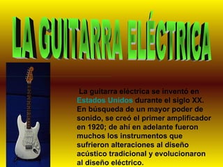 LA GUITARRA ELÉCTRICA La guitarra eléctrica se inventó en  Estados Unidos  durante el siglo XX. En búsqueda de un mayor poder de sonido, se creó el primer amplificador en 1920; de ahí en adelante fueron muchos los instrumentos que sufrieron alteraciones al diseño acústico tradicional y evolucionaron al diseño eléctrico.  