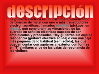 La guitarra eléctrica es un instrumento electrófono de cuerdas de metal con uno o más transductores electromagnéticos, llamados  pastillas  (pickups, en  inglés ), que convierten las vibraciones de las cuerdas en señales eléctricas capaces de ser amplificadas y procesadas. Hay guitarras sin caja de resonancia (guitarra eléctrica sólida) o con una caja más pequeña de lo habitual (semisólida), las que pueden contar con agujeros al exterior con formas en "f" similares a los de las cajas de resonancia de los violines  descripción 