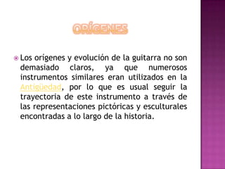ORÍGENESLos orígenes y evolución de la guitarra no son demasiado claros, ya que numerosos instrumentos similares eran utilizados en la Antigüedad, por lo que es usual seguir la trayectoria de este instrumento a través de las representaciones pictóricas y esculturales encontradas a lo largo de la historia.