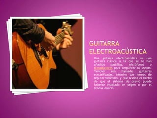 GUITARRA ELECTROACÚSTICAUna guitarra electroacústica es una guitarra clásica a la que se le han añadido pastillas, micrófonos o transductores para amplificar su sonido. También son llamadas guitarras electrificadas, término que hemos de reputar sinónimo, y que resalta el hecho de que el sistema de previo puede haberse instalado en origen o por el propio usuario.