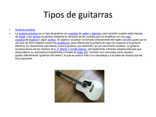Tipos de guitarras
• Guitarra acústica.
• La guitarra acústica es un tipo de guitarra con cuerdas de nailon y alambre, pero también pueden estar hechas
de metal, cuyo sonido se genera mediante la vibración de las cuerdas que se amplifican en una caja
acústica de madera o algún acrílico. El adjetivo “acústica” es tomado directamente del inglés acoustic guitar por el
uso que de dicho adjetivo hacen los anglófonos, para diferenciar la guitarra de caja con respecto a la guitarra
eléctrica. Es claramente redundante, pues la guitarra, por definición, es un instrumento acústico. La guitarra
acústica deriva de los diseños de C. F. Martin y Orville Gibson, principalmente, luthieres estadounidenses que
desarrollaron su actividad principalmente a finales de lsiglo XIX. También son conocidas como western
guitars (literalmente “guitarras del oeste”), lo que se acerca más a su naturaleza y a la clase de música que las
hizo populares.
 