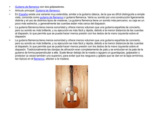 • Guitarra de flamenco con dos golpeadores.
• Artículo principal: Guitarra de flamenco.
• En España existe una variante muy extendida, similar a la guitarra clásica, de la que es difícil distinguirla a simple
vista, conocida como guitarra de flamenco o guitarra flamenca. Varía su sonido por una construcción ligeramente
distinta y el uso de distintos tipos de maderas. La guitarra flamenca tiene un sonido más percusivo, su caja es un
poco más estrecha, y generalmente las cuerdas están más cerca del diapasón.
• La guitarra flamenca tiene menos sonoridad y ofrece menos volumen que una guitarra española de concierto,
pero su sonido es más brillante, y su ejecución es más fácil y rápida, debido a la menor distancia de las cuerdas
al diapasón, lo que permite que se pueda hacer menos presión con los dedos de la mano izquierda sobre el
diapasón.
• La guitarra flamenca tiene menos sonoridad y ofrece menos volumen que una guitarra española de concierto,
pero su sonido es más brillante, y su ejecución es más fácil y rápida, debido a la menor distancia de las cuerdas
al diapasón, lo que permite que se pueda hacer menos presión con los dedos de la mano izquierda sobre el
diapasón. Tradicionalmente las clavijas de afinación eran completamente de palo y se embutían en la pala de la
guitarra de forma perpendicular a ella. Suele llevar debajo de la roseta o agujero un guardapúas, golpeador o
protector (a veces también uno superior), para evitar que los rasgueos y golpes que se dan en la tapa armónica,
tan típicos en el flamenco, afecten a la madera.
 