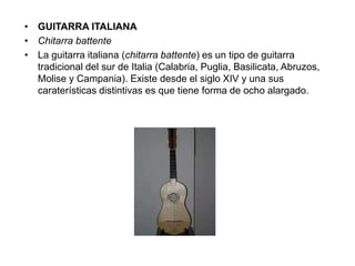 • GUITARRA ITALIANA
• Chitarra battente
• La guitarra italiana (chitarra battente) es un tipo de guitarra
tradicional del sur de Italia (Calabria, Puglia, Basilicata, Abruzos,
Molise y Campania). Existe desde el siglo XIV y una sus
caraterísticas distintivas es que tiene forma de ocho alargado.
 