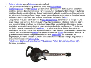 • Guitarra eléctrica Marca EpiphoneModelo Les Paul.
• Una guitarra eléctrica es una guitarra con uno o más transductores
electromagnéticos llamadospastillas que convierten las vibraciones de las cuerdas en señales
eléctricas capaces de ser amplificadas y procesadas. Hay tres tipos fundamentales de guitarras
eléctricas: las de cuerpo sólido, las de cuerpo semisólido y las de cuerpo hueco. Históricamente
las primeras en inventarse fueron las de cuerpo hueco, al derivarse de guitarras de caja a las que
se incorporaba un micrófono para poderse escuchar en las bandas de jazz.
• Las guitarras de cuerpo sólido carecen de caja de resonancia, de forma que el cuerpo es una
pieza maciza (casi siempre de madera, pero hay algunos casos de plástico o metálicos -sobre
todo experimentales) en el que van embutidas las pastillas. Las guitarras eléctricas de cuerpo
semisólido se caracterizan por tener, a veces, agujeros al exterior con formas en “f” similares a
los de las cajas de resonancia de los violines y otros instrumentos acústicos. Las guitarras
semisólidas, tienen un bloque central para evitar los acoples. Algunas guitarras eléctricas también
cuentan con un sistema en el puente que genera un efecto de vibrato mediante una palanca. La
guitarra eléctrica necesita siempre ser conectada a un amplificador o a un sistema de
amplificación, mediante un cable. Entre los fabricantes reconocidos de este tipo de guitarras se
encuentran marcas comoGibson, B.C.
Rich, Fender, Epiphone, Squier, Ibanez, PRS, Jackson, Parker, Cort, Yamaha, Dean, ESP,
Schecter, entre otros.
 