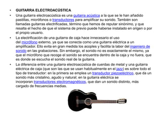 • GUITARRA ELECTROACÚSTICA
• Una guitarra electroacústica es una guitarra acústica a la que se le han añadido
pastillas, micrófonos o transductores para amplificar su sonido. También son
llamadas guitarras electrificadas, término que hemos de reputar sinónimo, y que
resalta el hecho de que el sistema de previo puede haberse instalado en origen o por
el propio usuario.
• La electrificación de una guitarra de caja hace innecesario el uso
del micrófono externo, ya que se conecta como una guitarra eléctrica a un
amplificador. Ello evita en gran medida los acoples y facilita la labor del ingeniero de
sonido en las grabaciones. Sin embargo, el sonido no es exactamente el mismo, ya
que el micrófono que recoge el sonido se encuentra dentro de la caja y no fuera, que
es donde se escucha el sonido real de la guitarra.
• La diferencia entre una guitarra electroacústica de cuerdas de metal y una guitarra
eléctrica de caja (que son las que se usan habitualmente en el jazz) es sobre todo el
tipo de transductor: en la primera se emplea un transductor piezoeléctrico, que da un
sonido más cristalino, agudo y natural; en la guitarra eléctrica se
incorporan transductores electromagnéticos, que dan un sonido distinto, más
cargado de frecuencias medias.
 
