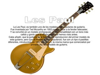 La Les Paul, es también uno de los modelos más populares de guitarra.
Fue inventada por Ted Mccarthy en 1952 para rivalizar a la fender telecaster,
Y se convirtió en un modelo archipopular, por su versatilidad con un tono más
calido y gordo que la stratocaster que hemos visto antes.
Cabe añadir, que la guitarra de la foto es una reproduccion del primer modelo de
esta guitarra, pero que el modelo que se popularizó, fue con un tipo d pastillas
diferentes, introducidas en 1957 por gibson, la misma marca que comercializó por
primera vez este modelo de guitarra.
 