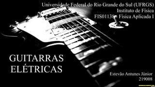 Universidade Federal do Rio Grande do Sul (UFRGS)
Instituto de Física
FIS01138 - Física Aplicada I
GUITARRAS
ELÉTRICAS Estevão Antunes Júnior
219008
 