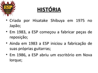 HISTÓRIA
• Criada por Hisatake Shibuya em 1975 no
  Japão;
• Em 1983, a ESP começou a fabricar peças de
  reposição;
• Ainda em 1983 a ESP iniciou a fabricação de
  suas próprias guitarras;
• Em 1986, a ESP abriu um escritório em Nova
  Iorque;
 