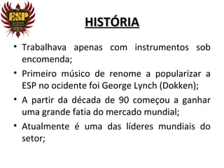 HISTÓRIA
• Trabalhava apenas com instrumentos sob
  encomenda;
• Primeiro músico de renome a popularizar a
  ESP no ocidente foi George Lynch (Dokken);
• A partir da década de 90 começou a ganhar
  uma grande fatia do mercado mundial;
• Atualmente é uma das líderes mundiais do
  setor;
 
