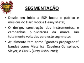 SEGMENTAÇÃO
• Desde seu inicio a ESP focou o público e
  músicos do Hard Rock e Heavy Metal;
• O design, construção dos instrumentos, e
  campanhas publicitárias da marca são
  totalmente voltadas para este segmneto;
• Atualmente tem como “garotos propaganda”
  bandas como Metallica, Cavelera Conspiracy,
  Slayer, e Gus G (Ozzy Osbourne);
 