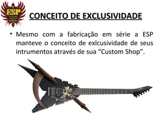 CONCEITO DE EXCLUSIVIDADE
• Mesmo com a fabricação em série a ESP
  manteve o conceito de exlcusividade de seus
  intrumentos através de sua “Custom Shop”.
 