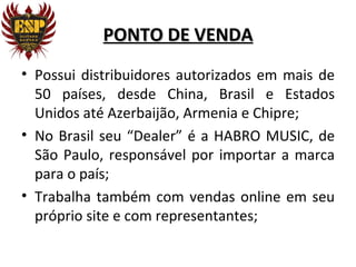 PONTO DE VENDA
• Possui distribuidores autorizados em mais de
  50 países, desde China, Brasil e Estados
  Unidos até Azerbaijão, Armenia e Chipre;
• No Brasil seu “Dealer” é a HABRO MUSIC, de
  São Paulo, responsável por importar a marca
  para o país;
• Trabalha também com vendas online em seu
  próprio site e com representantes;
 