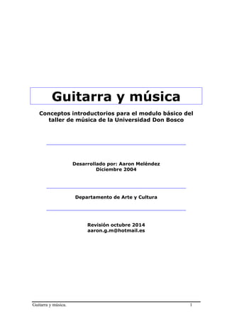 Guitarra y música. 1 
Guitarra y música 
Conceptos introductorios para el modulo básico del taller de música de la Universidad Don Bosco 
________________________________________________ 
Desarrollado por: Aaron Meléndez 
Diciembre 2004 
________________________________________________ 
Departamento de Arte y Cultura 
________________________________________________ 
Revisión octubre 2014 
aaron.g.m@hotmail.es 
 