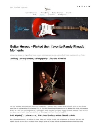 GuitarHeroes–PickedtheirfavoriteRandyRhoads
Moments
In this post we compiled list of great Randy Rhoads moments picked by some of the great musicians. Randy Rhoads was inpiration for lot of them.
DimebagDarrell(Pantera/Damageplan)–Diaryofamadman
“This song shows a bit of most everything Randy could do. He wrote in a similar dark, heavy-sounding vein as Tony lommi, but he was more versatile.
Randy could mix classical play­ing with the demonic stuff. The guitar solo on this song sounds like it fell from the heavens’ I love how he multitracked his
guitar to get a really wide sound. Rhoads was just a little dude who exuded classiness, from the way he played to the way he dressed. There’s no telling
where guitar playing would be today ifhe were still with us.” (Originally printed in Guitar World, February 2005) !I
ZakkWylde(OzzyOsbourne/BlacklabelSociety)–OverTheMountain
“Man, I remember hearing this at the time with my friends, and we were all totally psyched. Eddie Van Halen was the only guy in· those days, and
suddenly here was this Ozzy record with Randy Rhoads, and now we had two top guys. And their styles were mind­blowing, but different. Eddie
     
DMCA Termsof Use Privacy Policy
Beginner Guitar Lessons Alternate Picking Plucking / Finger Style Guitar Riff
Chords Interview Legato Lesson Shredding Lesson
 