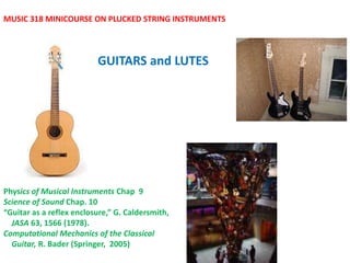 GUITARS and LUTES
MUSIC 318 MINICOURSE ON PLUCKED STRING INSTRUMENTS
Physics of Musical Instruments Chap 9
Science of Sound Chap. 10
“Guitar as a reflex enclosure,” G. Caldersmith,
JASA 63, 1566 (1978).
Computational Mechanics of the Classical
Guitar, R. Bader (Springer, 2005)
 