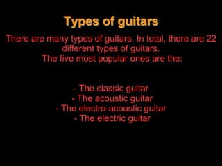 Traditionally, guitars have usually been made of combinations of different types of woods and with strings of animal gut, or more recently, with nylon strings or steel strings. There are many types of guitars. In total, there are 22 different types of guitars. The five most popular ones are the:- The classic guitar               - The acoustic guitar             - The electro-acoustic guitar - The electric guitar              Types of guitars