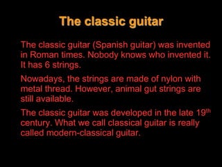 The classic guitarThe classic guitar (Spanish guitar) was invented in Roman times. Nobody knows who invented it. It has 6 strings.