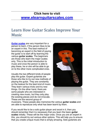 Click here to visit
          www.elearnguitarscales.com


Learn How Guitar Scales Improve Your
Music
Guitar scales are very important for a
person to learn, if the person likes to be
an expert in this. The best method of
becoming an expert in the field of paying
the guitar is to start off by learning the
various guitar scales. The beginners
are those who learn the major scales
only. This is the initial introduction to
music and once the person is able to
play these, he or she will be able to go
on to the other more complicated ones.

Usually the two different kinds of people
play the guitar. Expert guitarists are
those who like to try out new methods of
playing the guitar. They are constantly
on the lookout for the best kind of music.
They learn various tricks and try new
things. On the other hand, there are
some people who are interested in
creating new music, but they only play
the existing pieces and do not innovate.
These are the second group of
musicians. These people also memorize the various guitar scales and
are able to reproduce only what has been learnt by them.

If you would like to be a solo guitar player and excel in it, then you
should remember that it is necessary that you learn the basic guitar
scales initially. These will be the major ones. Once you are an expert in
this, you should try out various other options. This will help you to ensure
that you create unique music that is simply amazing. Solo guitarists are
 