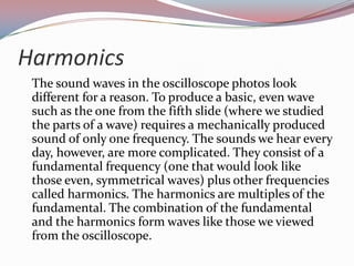 Harmonics	The sound waves in the oscilloscope photos look different for a reason. To produce a basic, even wave such as the one from the fifth slide (where we studied the parts of a wave) requires a mechanically produced sound of only one frequency. The sounds we hear every day, however, are more complicated. They consist of a fundamental frequency (one that would look like those even, symmetrical waves) plus other frequencies called harmonics. The harmonics are multiples of the fundamental. The combination of the fundamental and the harmonics form waves like those we viewed from the oscilloscope.