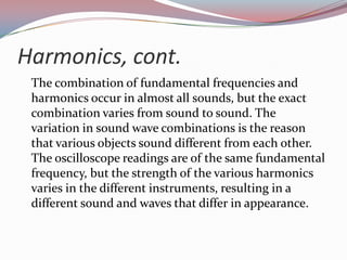 Harmonics, cont.	The combination of fundamental frequencies and harmonics occur in almost all sounds, but the exact combination varies from sound to sound. The variation in sound wave combinations is the reason that various objects sound different from each other. The oscilloscope readings are of the same fundamental frequency, but the strength of the various harmonics varies in the different instruments, resulting in a different sound and waves that differ in appearance.