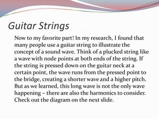 Guitar Strings	Now to my favorite part! In my research, I found that many people use a guitar string to illustrate the concept of a sound wave. Think of a plucked string like a wave with node points at both ends of the string. If the string is pressed down on the guitar neck at a certain point, the wave runs from the pressed point to the bridge, creating a shorter wave and a higher pitch. But as we learned, this long wave is not the only wave happening – there are also the harmonics to consider. Check out the diagram on the next slide.