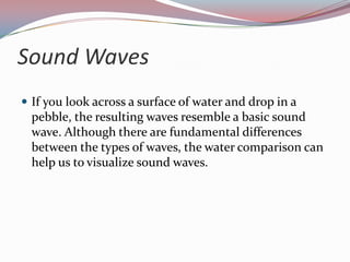 Sound WavesIf you look across a surface of water and drop in a pebble, the resulting waves resemble a basic sound wave. Although there are fundamental differences between the types of waves, the water comparison can help us to visualize sound waves.