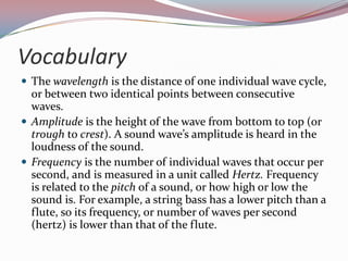VocabularyThe wavelength is the distance of one individual wave cycle, or between two identical points between consecutive waves. Amplitude is the height of the wave from bottom to top (or trough to crest). A sound wave’s amplitude is heard in the loudness of the sound.Frequency is the number of individual waves that occur per second, and is measured in a unit called Hertz. Frequency is related to the pitch of a sound, or how high or low the sound is. For example, a string bass has a lower pitch than a flute, so its frequency, or number of waves per second (hertz) is lower than that of the flute.