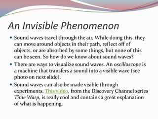 An Invisible PhenomenonSound waves travel through the air. While doing this, they can move around objects in their path, reflect off of objects, or are absorbed by some things, but none of this can be seen. So how do we know about sound waves?There are ways to visualize sound waves. An oscilloscope is a machine that transfers a sound into a visible wave (see photo on next slide). Sound waves can also be made visible through experiments. This video, from the Discovery Channel series Time Warp, is really cool and contains a great explanation of what is happening.