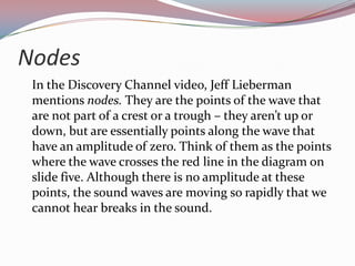 Nodes	In the Discovery Channel video, Jeff Lieberman mentions nodes. They are the points of the wave that are not part of a crest or a trough – they aren’t up or down, but are essentially points along the wave that have an amplitude of zero. Think of them as the points where the wave crosses the red line in the diagram on slide five. Although there is no amplitude at these points, the sound waves are moving so rapidly that we cannot hear breaks in the sound.