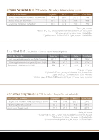 24-25-26 de Diciembre Superior Luxe Suite Gran Suite
1 Noche con desayuno y cena de Nochebuena 105 € 115 € 145 € 150 €
1 Noche extra con desayuno 55 € 65 € 95 € 100 €
Suplemento habitación individual 55 € 65 € 95 € 100 €
24-25-26 Décembre Superior Luxe Suite Gran Suite
1 nuit avec petit déjeuner et repas du 24 Décembre 105 € 115 € 145 € 150 €
1 Nuit supplémentaire avec petit déjeuner buffet 55 € 65 € 95 € 100 €
Supplément chambre individuelle 55 € 65 € 95 € 100 €
24th
-25th
-26th
December Superior Luxe Suite Gran Suite
1 Night with breakfast and Christmas Eve dinner 105 € 115 € 145 € 150 €
1 Extra night with breakfast 55 € 65 € 95 € 100 €
Single room Supplement 55 € 65 € 95 € 100 €
Precios Navidad 2015 (IVA Incluido - No incluye la tasa turística vigente)
Prix Nöel 2015 (TVA Inclus - Taxe de séjour non comprise)
Christmas program 2015 (VAT Included - Tourist Tax not included)
	 *Precio por persona
*Niños de 2 a 12 años compartiendo la habitación con dos adultos
*Cena de Nochebuena incluida (sin bebidas)
*Opción comida de Navidad 50 € por persona (sin bebidas)
	 *Prix par personne
*Enfants (2-12 ans) partagent chambre avec deux adultes
*Repas de du 24 Décembre inclus (sans boissons)
*Option repas de Noël 25 Décembre, 50 € par personne (sans boissons)
	 *Price per person
*Children from 2 to 12 years old, sharing the room with 2 adults
*Chrismas Eve dinner included (without drinks)
*Christmas lunch option 50 € per person (without drinks)
 