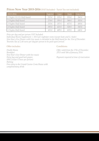 2015-2016 Superior Luxe Suite Gran Suite
1 Night (31/12) Half-board 215 € 225 € 255 € 260 €
2 Nights Half-board 274 € 291 € 346 € 355 €
3 Nights Half-board 333 € 357 € 437 € 450 €
4 Nights Half-board 392 € 423 € 528 € 545 €
5 Nights Half-board 451 € 489 € 619 € 640 €
Prices New Year 2015-2016 (VAT Included - Turist Tax not included)
Price per day and per person.VAT Included.					
Individual Room Supplement: + 80 € per night/per room (except Suite and G. Suite)		
NewYear’s Eve Dinner with Live music is included in the Half-board for the 31st of December.	
Touristic Tax of 2,48 euros per day/per person to be paid upon arrival.	
Offer includes:
Double Room
Breakfast	
NewYear’s Eve Dinner with live music
Party bag and good luck grapes
SPA Circuit (1 hour per person)
Parking
Free entry to the Grand Casino Costa Brava with
complimentary drink	
Conditions:
Offer valid from the 27th of December
2015 until 4th of January 2016
Payment required at time of reservation
 