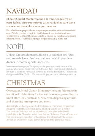 El hotel Guitart Monterrey, fiel a la tradición festiva de
estas fechas, viste sus mejores galas navideñas para dar a
sus celebraciones el encanto que merecen.
L’Hôtel Guitart Monterrey, fidèle à la tradition des Fêtes,
se couvre de leurs plus beaux atours de Noël pour leur
donner le charme qu’elles méritent.
Once again, Hotel Guitart Monterrey remains faithful to its
traditional celebrations for the festive season, presenting its
finest attire for Christmas & New Year, dispensing a warm
and charming atmosphere you merit.
Para ello hemos preparado un programa para que se sientan como en su
casa. Podrán respirar el espíritu navideño en todas las instalaciones.
Tendremos la visita de Papa Noel, visita al museo de pesebres, exposición
de Papa Noels… Además de bingo, juegos de salón y piano bar.
Nous vous avons préparé un programme pour que vous vous sentiez
comme chez vous. Respirez l’esprit de Noël dans toutes nos installations.
Il y aura la visite du Père Noël, la visite au musée des crèches, l’exposition
de figures de Père Noëls… En plus de bingo, jeux de société et piano-bar.
Accordingly, we have prepared a Christmas entertainment programme
designed to create a welcoming aura and help you to feel at home.
The spirit of Christmas will be experienced throughout the hotel’s
installations. We’ll receive a visit from Father Christmas / Santa Claus, and
visit the museum exhibition of handmade Christmas Nativity scenes…
As well as a variety of board games, bingo and the piano bar music.
NAVIDAD
NOËL
CHRISTMAS
 