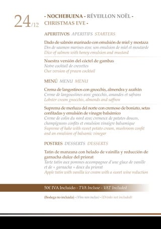 - NocheBuena - Réveillon Noël -
CHRISTMAS EVE -
APERITIVOS APERITIFS Starters
Dado de salmón marinado con emulsión de miel y mostaza
Des de saumon marines avec son emulsion de miel et moutarde
Dice of salmon with honey emulsion and mustard
Nuestra versión del cóctel de gambas
Notre cocktail de crevettes
Our version of prawn cocktail
Menú MenU Menu
Crema de langostinos con gnocchis, almendra y azafrán
Creme de langoustines avec gnocchis, amandes et safrans
Lobster cream gnocchis, almonds and saffron
Suprema de merluza del norte con cremoso de boniato, setas
confitadas y emulsión de vinagre balsámico
Creme de colin du nord avec cremeux de patates douces,
champignons confits et emulsion vinaigre balsamique
Supreme of hake with sweet potato cream, mushroom confit
and an emulsion of balsamic vinegar
Postres Desserts Desserts
Tatin de manzana con helado de vainilla y reducción de
garnacha dulce del priorat
Tarte tatin aux pommes accompagnee d’une glace de vanille
et de « garnacha » doux du priorat
Apple tatin with vanilla ice cream with a sweet wine reduction
24/12
50€ IVA Incluido - TVA Incluse - VAT Included
(Bodega no incluida) - (Vins non inclus) - (Drinks not included)
 