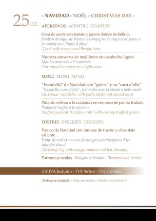 - NAVIDAD - Noël - CHRISTMAS DAY -
APERITIVOS Aperitifs Starters
Coca de aceite con tomate y jamón ibérico de bellota
Jambon iberique de belotta accompagne de troçons de pains a
la tomate et a l’huile d’olive
‘Coca’ with tomato and Iberian ham
Nuestra conserva de mejillones en escabeche ligero
Moules marinees a l’escabeche
Our mussel conserve in a light sauce
MenÚ MenU Menu
“Escudella” de Navidad con “galets” y su “carn d’olla”
“Escudella i carn d’olla”, pot au feu avec la viande a notre mode
Christmas ‘escudella’ with pasta shells and stewed meat
Pularda rellena a la catalana con cremoso de patata trufada
Poularde truffee a la catalane
Stuffed poularde ‘Catalan style’ with creamy truffled potato
Postres Desserts Desserts
Tronco de Navidad con mousse de turrón y chocolate
caliente
Tronc de noël et mousse de nougat accompagnees d’un
chocolat chaud
Christmas log with nougat mousse and hot chocolate
Turrones y neulas - Nougats et biscuits - ‘Turrones’and ‘neulas’
25/12
50€ IVA Incluido - TVA Incluse - VAT Included
(Bodega no incluida) - (Vins non inclus) - (Drinks not included)
 