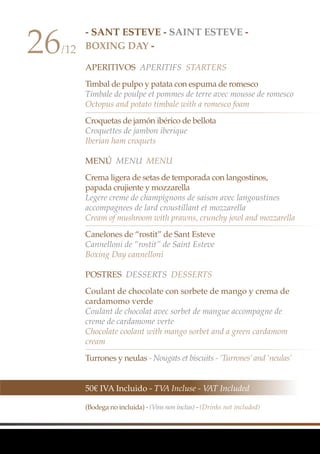- SANT ESTEVE - SAINT ESTEVE -
BOXING DAY -
APERITIVOS Aperitifs Starters
Timbal de pulpo y patata con espuma de romesco
Timbale de poulpe et pommes de terre avec mousse de romesco
Octopus and potato timbale with a romesco foam
Croquetas de jamón ibérico de bellota
Croquettes de jambon iberique
Iberian ham croquets
MenÚ MenU Menu
Crema ligera de setas de temporada con langostinos,
papada crujiente y mozzarella
Legere creme de champignons de saison avec langoustines
accompagnees de lard croustillant et mozzarella
Cream of mushroom with prawns, crunchy jowl and mozzarella
Canelones de “rostit” de Sant Esteve
Cannelloni de “rostit” de Saint Esteve
Boxing Day cannelloni
Postres Desserts Desserts
Coulant de chocolate con sorbete de mango y crema de
cardamomo verde
Coulant de chocolat avec sorbet de mangue accompagne de
creme de cardamome verte
Chocolate coolant with mango sorbet and a green cardamom
cream
Turrones y neulas - Nougats et biscuits - ‘Turrones’and ‘neulas’
26/12
50€ IVA Incluido - TVA Incluse - VAT Included
(Bodega no incluida) - (Vins non inclus) - (Drinks not included)
 