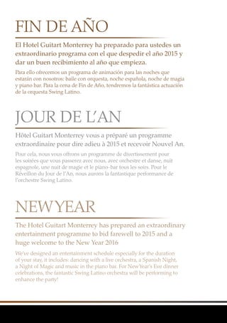 El Hotel Guitart Monterrey ha preparado para ustedes un
extraordinario programa con el que despedir el año 2015 y
dar un buen recibimiento al año que empieza.
Hôtel Guitart Monterrey vous a préparé un programme
extraordinaire pour dire adieu à 2015 et recevoir Nouvel An.
The Hotel Guitart Monterrey has prepared an extraordinary
entertainment programme to bid farewell to 2015 and a
huge welcome to the New Year 2016
Para ello ofrecemos un programa de animación para las noches que
estarán con nosotros: baile con orquesta, noche española, noche de magia
y piano bar. Para la cena de Fin de Año, tendremos la fantástica actuación
de la orquesta Swing Latino.
Pour cela, nous vous offrons un programme de divertissement pour
les soirées que vous passerez avec nous, avec orchestre et danse, nuit
espagnole, une nuit de magie et le piano-bar tous les soirs. Pour le
Réveillon du Jour de l’An, nous aurons la fantastique performance de
l’orchestre Swing Latino.
We’ve designed an entertainment schedule especially for the duration
of your stay, it includes: dancing with a live orchestra, a Spanish Night,
a Night of Magic and music in the piano bar. For NewYear’s Eve dinner
celebrations, the fantastic Swing Latino orchestra will be performing to
enhance the party!
FIN DE AÑO
JOUR DE L’AN
NEWYEAR
 