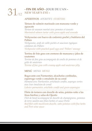 - FIN DE AÑO - Jour de l’an -
New Year’s Eve -
APERITIVOS Aperitifs Starters
Tártaro de salmón marinado con manzana verde y
aguacate
Tartare de saumon mariné avec pommes et avocats
Marinated salmon tartar with green apple and avocado
Vichyssoise con huevo de codorniz poché y butifarra del
Pallars
Vichyssoise, œufs de caille pochés et saucisses typiques
catalanes du Pallars
Vichyssoise with poached quail eggs and ‘Pallars’ sausage
Terrina de foie gras con cremoso de manzana y jalea de
sauternes
Terrine de foie gras accompagnée de coulis de pommes et de
gelée de sauternes
Terrine of foie gras with creamy apple and sauternes jelly
MenÚ Menu Menu
Bogavante con Parmentier, alcachofas confitadas,
espárrago verde y emulsión de su coral
Homard avec Parmentier, artichauts confits, asperges vertes
avec leur émulsion de corail
Lobster parmentier, artichoke comfit and green asparagus
Filete de ternera con duxelle de setas, patatas ratte a las
finas hierbas y salsa de Oporto
Filet de bœuf accompagné de duxelle de champignons, pommes
de terre sautées aux fines herbes et sauce Porto
Beef filet with mushroom duxelle, ratte potatoes with fine herbs
and Port wine sauce
31/12
 