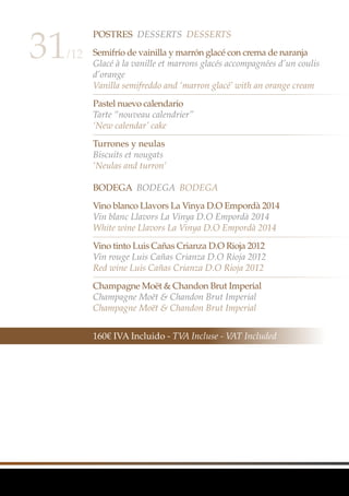 Postres Desserts Desserts
Semifrío de vainilla y marrón glacé con crema de naranja
Glacé à la vanille et marrons glacés accompagnées d’un coulis
d’orange
Vanilla semifreddo and ‘marron glacé’ with an orange cream
Pastel nuevo calendario
Tarte “nouveau calendrier”
‘New calendar’ cake
Turrones y neulas
Biscuits et nougats
‘Neulas and turron’
BODEGA BODEGA BODEGA
Vino blanco Llavors La Vinya D.O Empordà 2014
Vin blanc Llavors La Vinya D.O Empordà 2014
White wine Llavors La Vinya D.O Empordà 2014
Vino tinto Luis Cañas Crianza D.O Rioja 2012
Vin rouge Luis Cañas Crianza D.O Rioja 2012
Red wine Luis Cañas Crianza D.O Rioja 2012
Champagne Moët & Chandon Brut Imperial
Champagne Moët & Chandon Brut Imperial
Champagne Moët & Chandon Brut Imperial
31/12
160€ IVA Incluido - TVA Incluse - VAT Included
 
