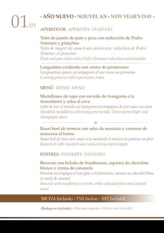 - AÑO NUEVO - Nouvel an - NEW YEAR’S DAY -
APERITIVOS Aperitifs Starters
Tatin de jamón de pato y pera con reducción de Pedro
Ximénez y pistachos
Tatin de magret de canard aux poires avec reduction de Pedro
Ximénez et pistaches
Duck and pear tatin with a Pedro Ximenez reduction and pistachios
Langostino cruijiente con crema de parmesano
Langoustines panees accompagnees d’une creme au parmesan
Crunchy prawns with a parmesan cream
MenÚ Menu Menu
Medallones de rape con raviolis de txangurro a la
donostiarra y salsa al cava
Lotte de mer et raviolis au txangurro accompagnes de leur sauce au cava
Monkfish medallions with txangurro raviolis ‘Donostiarra Style’and
champagne sauce
Roast beef de ternera con salsa de mostaza y cremoso de
manzana al horno
Roast beef de veau avec sauce a la moutarde et mousse de pommes au four
Roast beef with mustard sauce and creamy roasted apple
Postres Desserts Desserts
Brownie con helado de frambuesas, espuma de chocolate
blanco y crema de caramelo
Brownie accompagne d’une glace a la framboise, mousse au chocolat blanc
et coulis de caramel
Brownie with raspberry ice cream, white chocolate foam and caramel
sauce
01/01
50€ IVA Incluido - TVA Incluse - VAT Included
(Bodega no incluida) - (Vins non compris) - (Drinks not included)
o
 