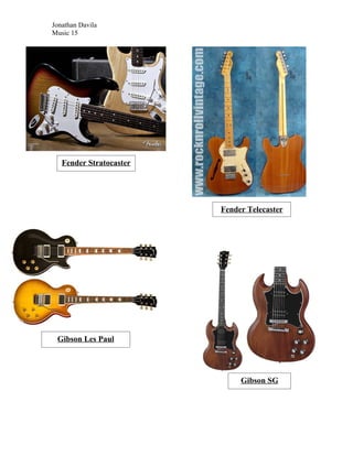 Jonathan Davila
Music 15




   Fender Stratocaster




                         Fender Telecaster




 Gibson Les Paul




                              Gibson SG
 