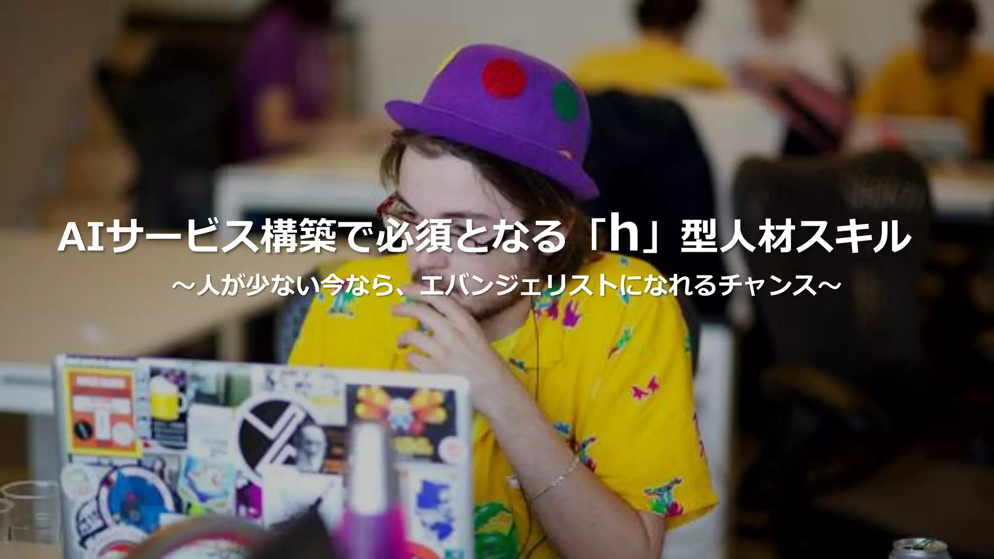 AIサービス構築で必須となる「h」型人材スキル
〜人が少ない今なら、エバンジェリストになれるチャンス〜
 