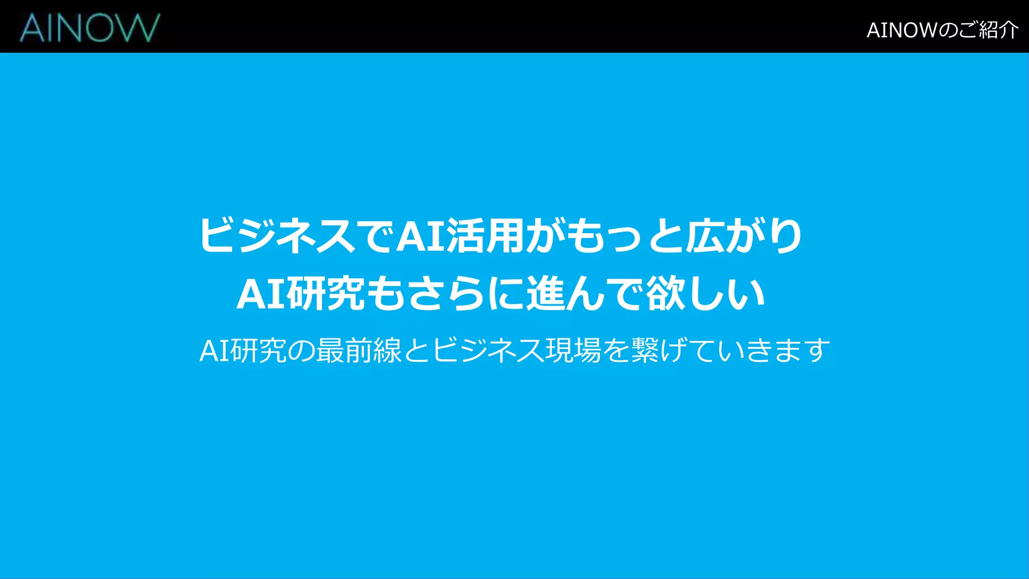 AINOWのご紹介
ビジネスでAI活用がもっと広がり
AI研究もさらに進んで欲しい
AI研究の最前線とビジネス現場を繋げていきます
 