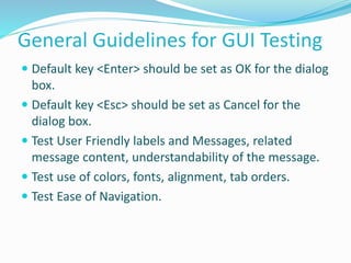 General Guidelines for GUI Testing
 Default key <Enter> should be set as OK for the dialog
box.
 Default key <Esc> should be set as Cancel for the
dialog box.
 Test User Friendly labels and Messages, related
message content, understandability of the message.
 Test use of colors, fonts, alignment, tab orders.
 Test Ease of Navigation.
 